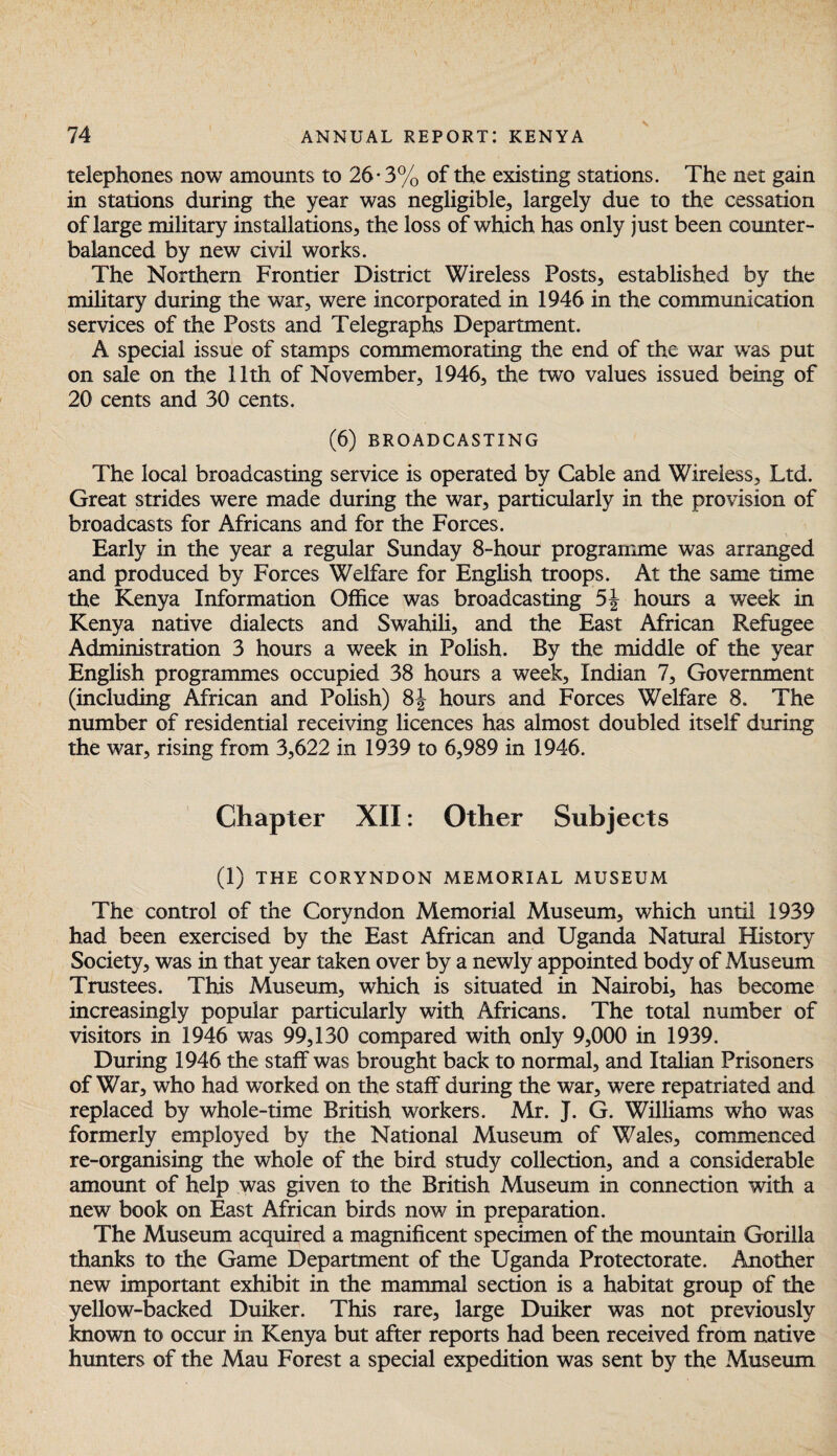 telephones now amounts to 26*3% of the existing stations. The net gain in stations during the year was negligible, largely due to the cessation of large military installations, the loss of which has only just been counter¬ balanced by new civil works. The Northern Frontier District Wireless Posts, established by the military during the war, were incorporated in 1946 in the communication services of the Posts and Telegraphs Department. A special issue of stamps commemorating the end of the war was put on sale on the 11th of November, 1946, the two values issued being of 20 cents and 30 cents. (6) BROADCASTING The local broadcasting service is operated by Cable and Wireless, Ltd. Great strides were made during the war, particularly in the provision of broadcasts for Africans and for the Forces. Early in the year a regular Sunday 8-hour programme was arranged and produced by Forces Welfare for English troops. At the same time the Kenya Information Office was broadcasting 5|- hours a week in Kenya native dialects and Swrahili, and the East African Refugee Administration 3 hours a week in Polish. By the middle of the year English programmes occupied 38 hours a week, Indian 7, Government (including African and Polish) 8J hours and Forces Welfare 8. The number of residential receiving licences has almost doubled itself during the war, rising from 3,622 in 1939 to 6,989 in 1946. Chapter XII: Other Subjects (1) THE CORYNDON MEMORIAL MUSEUM The control of the Coryndon Memorial Museum, which until 1939 had been exercised by the East African and Uganda Natural History Society, was in that year taken over by a newly appointed body of Museum Trustees. This Museum, which is situated in Nairobi, has become increasingly popular particularly with Africans. The total number of visitors in 1946 was 99,130 compared with only 9,000 in 1939. During 1946 the staff was brought back to normal, and Italian Prisoners of War, who had worked on the staff during the war, were repatriated and replaced by whole-time British workers. Mr. J. G. Williams who was formerly employed by the National Museum of Wales, commenced re-organising the whole of the bird study collection, and a considerable amount of help was given to the British Museum in connection with a new book on East African birds now in preparation. The Museum acquired a magnificent specimen of the mountain Gorilla thanks to the Game Department of the Uganda Protectorate. Another new important exhibit in the mammal section is a habitat group of the yellow-backed Duiker. This rare, large Duiker was not previously known to occur in Kenya but after reports had been received from native hunters of the Mau Forest a special expedition was sent by the Museum