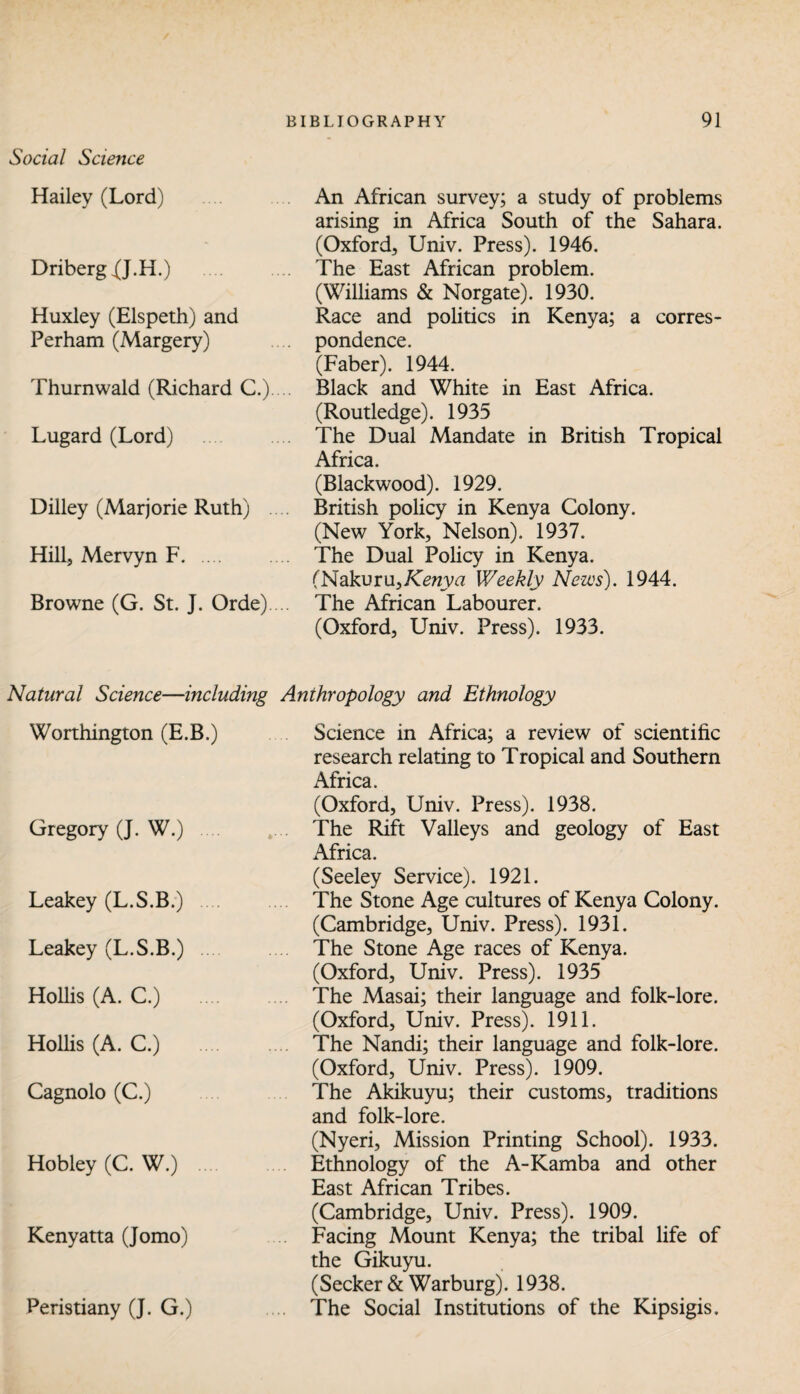 Social Science Hailey (Lord) Driberg 0.H.) . Huxley (Elspeth) and Perham (Margery) Thurnwald (Richard C.).... Lugard (Lord) . Dilley (Marjorie Ruth) .... Hill, Mervyn F. Browne (G. St. J. Orde).... An African survey; a study of problems arising in Africa South of the Sahara. (Oxford, Univ. Press). 1946. The East African problem. (Williams & Norgate). 1930. Race and politics in Kenya; a corres¬ pondence. (Faber). 1944. Black and White in East Africa. (Routledge). 1935 The Dual Mandate in British Tropical Africa. (Blackwood). 1929. British policy in Kenya Colony. (New York, Nelson). 1937. The Dual Policy in Kenya. (Nakuru,/C£Hrya Weekly News). 1944. The African Labourer. (Oxford, Univ. Press). 1933. Natural Science—including Anthropology and Ethnology Worthington (E.B.) Gregory (J. W.) Leakey (L.S.B.) Leakey (L.S.B.) ... Hollis (A. C.) .... Hollis (A. C.) .... Cagnolo (C.) Hobley (C. W.) .... Kenyatta (Jomo) Peristiany (J. G.) Science in Africa; a review of scientific research relating to Tropical and Southern Africa (Oxford, Univ. Press). 1938. The Rift Valleys and geology of East Africa. (Seeley Service). 1921. The Stone Age cultures of Kenya Colony. (Cambridge, Univ. Press). 1931. The Stone Age races of Kenya. (Oxford, Univ. Press). 1935 The Masai; their language and folk-lore. (Oxford, Univ. Press). 1911. The Nandi; their language and folk-lore. (Oxford, Univ. Press). 1909. The Akikuyu; their customs, traditions and folk-lore. (Nyeri, Mission Printing School). 1933. Ethnology of the A-Kamba and other East African Tribes. (Cambridge, Univ. Press). 1909. Facing Mount Kenya; the tribal life of the Gikuyu. (Seeker & Warburg). 1938. The Social Institutions of the Kipsigis.