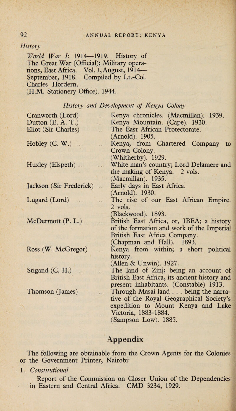 History World War /: 1914—1919. History of The Great War (Official); Military opera¬ tions, East Africa. Vol. 1, August, 1914— September, 1918. Compiled by Lt.-Col. Charles Hordern. (H.M. Stationery Office). 1944. History and Development of Kenya Colony Cranworth (Lord) Dutton (E. A. T.) Eliot (Sir Charles) Hobley (C. W.) Huxley (Elspeth) Jackson (Sir Frederick) Lugard (Lord) McDermott (P. L.) Ross (W. McGregor) Stigand (C. H.) * Thomson (James) Kenya chronicles. (Macmillan). 1939. Kenya Mountain. (Cape). 1930. The East African Protectorate. (Arnold). 1905. Kenya, from Chartered Company to Crown Colony. (Whitherby). 1929. White man's country; Lord Delamere and the making of Kenya. 2 vols. (Macmillan). 1935. Early days in East Africa. (Arnold). 1930. The rise of our East African Empire. 2 vols. (Blackwood). 1893. British East Africa, or, IBEA; a history of the formation and work of the Imperial British East Africa Company. (Chapman and Hall). 1893. Kenya from within; a short political history. (Allen & Unwin). 1927. The land of Zinj; being an account of British East Africa, its ancient history and present inhabitants. (Constable) 1913. Through Masai land . . . being the narra¬ tive of the Royal Geographical Society's expedition to Mount Kenya and Lake Victoria, 1883-1884. (Sampson Low). 1885. Appendix The following are obtainable from the Crown Agents for the Colonies or the Government Printer, Nairobi: 1. Constitutional Report of the Commission on Closer Union of the Dependencies in Eastern and Central Africa. CMD 3234, 1929.