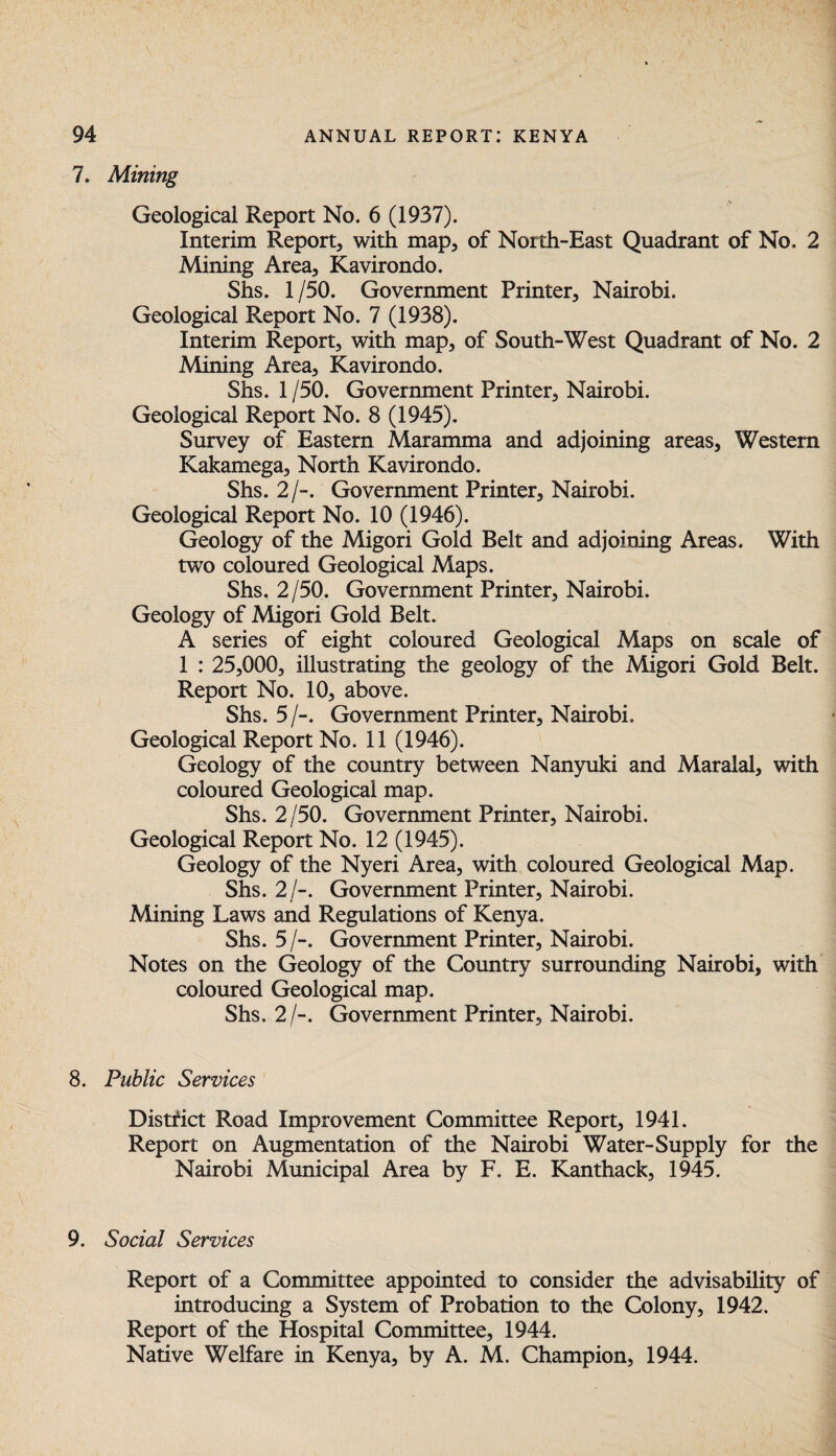 7. Mining Geological Report No. 6 (1937). Interim Report, with map, of North-East Quadrant of No, 2 Mining Area, Kavirondo. Shs. 1/50. Government Printer, Nairobi. Geological Report No. 7 (1938). Interim Report, with map, of South-West Quadrant of No. 2 Mining Area, Kavirondo. Shs. 1 /50. Government Printer, Nairobi. Geological Report No. 8 (1945). Survey of Eastern Maramma and adjoining areas. Western Kakamega, North Kavirondo. Shs. 2/-. Government Printer, Nairobi. Geological Report No. 10 (1946). Geology of the Migori Gold Belt and adjoining Areas. With two coloured Geological Maps. Shs. 2/50. Government Printer, Nairobi. Geology of Migori Gold Belt. A series of eight coloured Geological Maps on scale of 1 : 25,000, illustrating the geology of the Migori Gold Belt. Report No. 10, above. Shs. 5 /-. Government Printer, Nairobi. Geological Report No. 11 (1946). Geology of the country between Nanyuki and Maralal, with coloured Geological map. Shs. 2/50. Government Printer, Nairobi. Geological Report No. 12 (1945). Geology of the Nyeri Area, with coloured Geological Map. Shs. 2/-. Government Printer, Nairobi. Mining Laws and Regulations of Kenya. Shs. 5 /-. Government Printer, Nairobi. Notes on the Geology of the Country surrounding Nairobi, with coloured Geological map. Shs. 2/-. Government Printer, Nairobi. 8. Public Services District Road Improvement Committee Report, 1941. Report on Augmentation of the Nairobi Water-Supply for the Nairobi Municipal Area by F. E. Kanthack, 1945. 9. Social Services Report of a Committee appointed to consider the advisability of introducing a System of Probation to the Colony, 1942. Report of the Hospital Committee, 1944. Native Welfare in Kenya, by A. M. Champion, 1944.