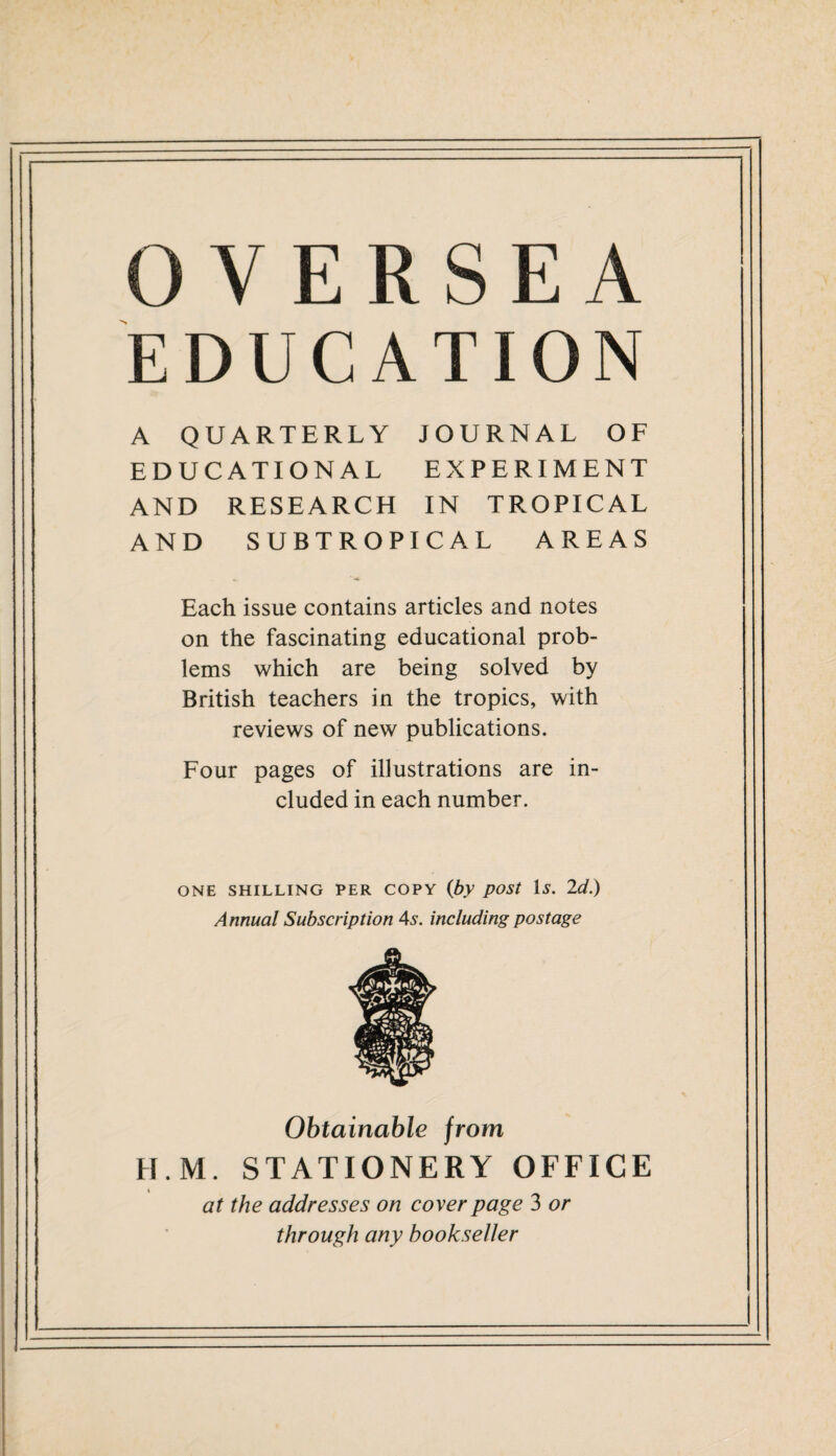 OVERSEA EDUCATION A QUARTERLY JOURNAL OF EDUCATIONAL EXPERIMENT AND RESEARCH IN TROPICAL AND SUBTROPICAL AREAS Each issue contains articles and notes on the fascinating educational prob¬ lems which are being solved by British teachers in the tropics, with reviews of new publications. Four pages of illustrations are in¬ cluded in each number. ONE SHILLING PER COPY (by post Is. 2d.) Annual Subscription 4s. including postage Obtainable from H.M. STATIONERY OFFICE i at the addresses on cover page 3 or through any bookseller