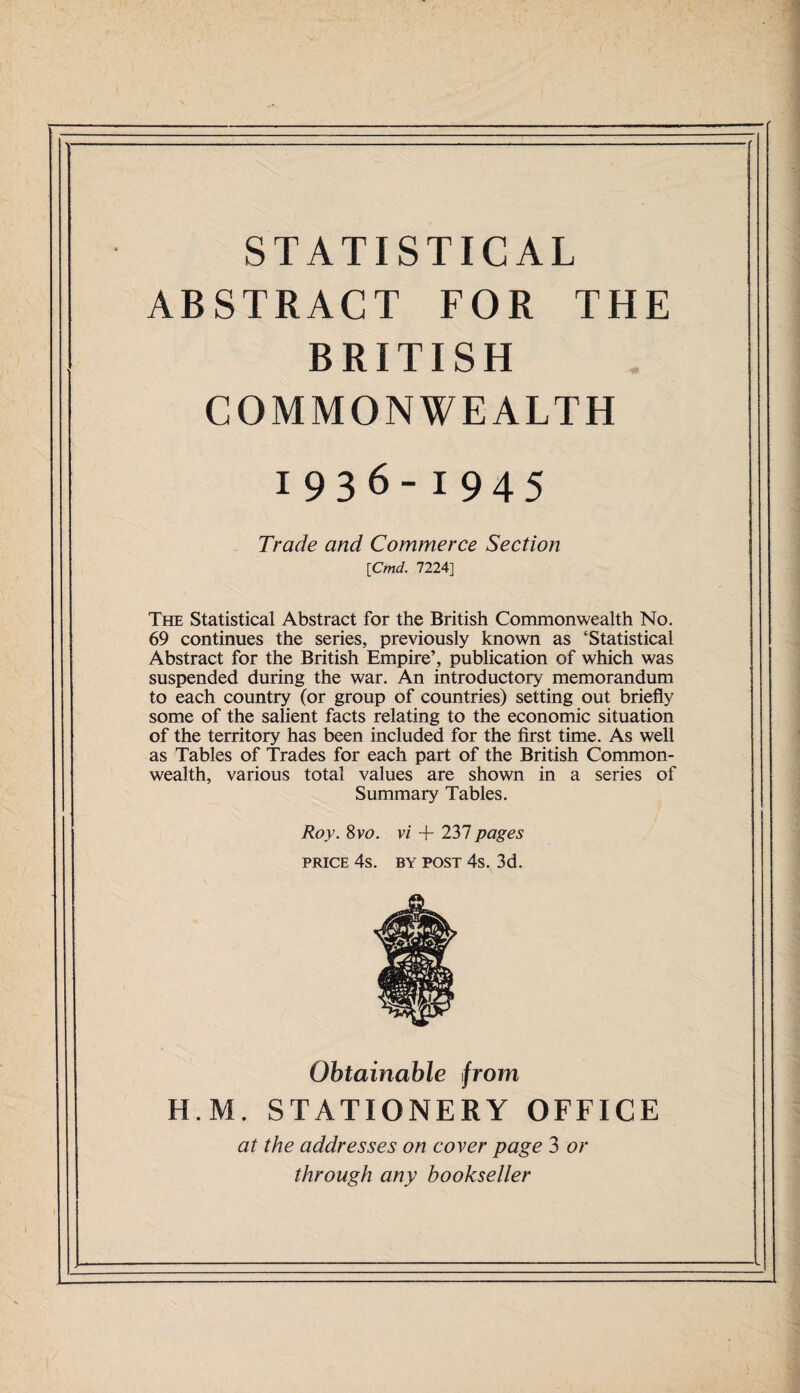 STATISTICAL ABSTRACT FOR THE BRITISH COMMONWEALTH 1936-1945 Trade and Commerce Section \Cmd. 7224] The Statistical Abstract for the British Commonwealth No. 69 continues the series, previously known as ‘Statistical Abstract for the British Empire’, publication of which was suspended during the war. An introductory memorandum to each country (or group of countries) setting out briefly some of the salient facts relating to the economic situation of the territory has been included for the first time. As well as Tables of Trades for each part of the British Common¬ wealth, various total values are shown in a series of Summary Tables. Roy. 8vo. vi + 237 pages price 4s. by post 4s. 3d. Obtainable from H.M, STATIONERY OFFICE at the addresses on coyer page 3 or