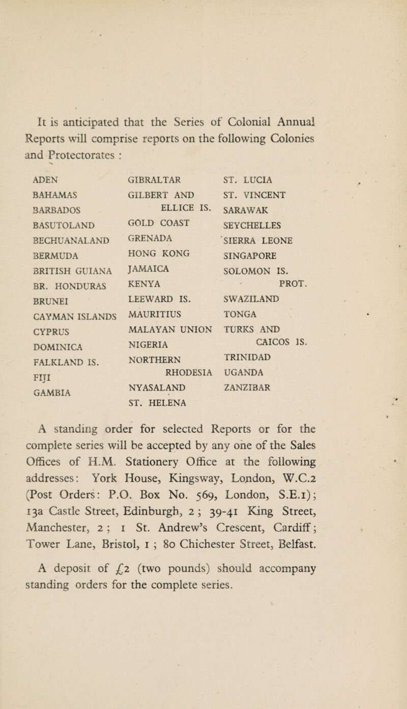 It is anticipated that the Series of Colonial Annual Reports will comprise reports on the following Colonies and Protectorates : ADEN GIBRALTAR ST. LUCIA BAHAMAS GILBERT AND ST. VINCENT BARBADOS ELLICE IS. SARAWAK BASUTOLAND GOLD COAST SEYCHELLES 3ECHUANALAND GRENADA SIERRA LEONE BERMUDA HONG KONG SINGAPORE BRITISH GUIANA JAMAICA SOLOMON IS. BR. HONDURAS KENYA PRC BRUNEI LEEWARD IS. SWAZILAND CAYMAN ISLANDS MAURITIUS TONGA CYPRUS MALAYAN UNION TURKS AND DOMINICA NIGERIA CAICOS FALKLAND IS. NORTHERN TRINIDAD Fill GAMBIA RHODESIA UGANDA NYAS ALAND ST. HELENA ZANZIBAR A standing order for selected Reports or for the complete series will be accepted by any one of the Sales Offices of H.M. Stationery Office at the following addresses: York House, Kingsway, London, W.C.2 (Post Orders: P.O. Box No. 569, London, S.E.i); 13a Castle Street, Edinburgh, 2 ; 39-41 King Street, Manchester, 2 ; 1 St. Andrew’s Crescent, Cardiff; Tower Lane, Bristol, 1 ; 80 Chichester Street, Belfast. A deposit of £2 (two pounds) should accompany standing orders for the complete series.