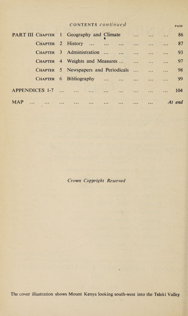 contents continued PAGE PART III Chapter 1 Geography and Climate . 86 Chapter 2 History . 87 Chapter 3 Administration. 93 Chapter 4 Weights and Measures. 97 Chapter 5 Newspapers and Periodicals. 98 Chapter 6 Bibliography . 99 APPENDICES 1-7 ... ... ... ... ... ... ... ... 104 MAP ... ... ... ... ... ... ... ... ... At end Crown Copyright Reserved The cover illustration shows Mount Kenya looking south-west into the Teleki Valley