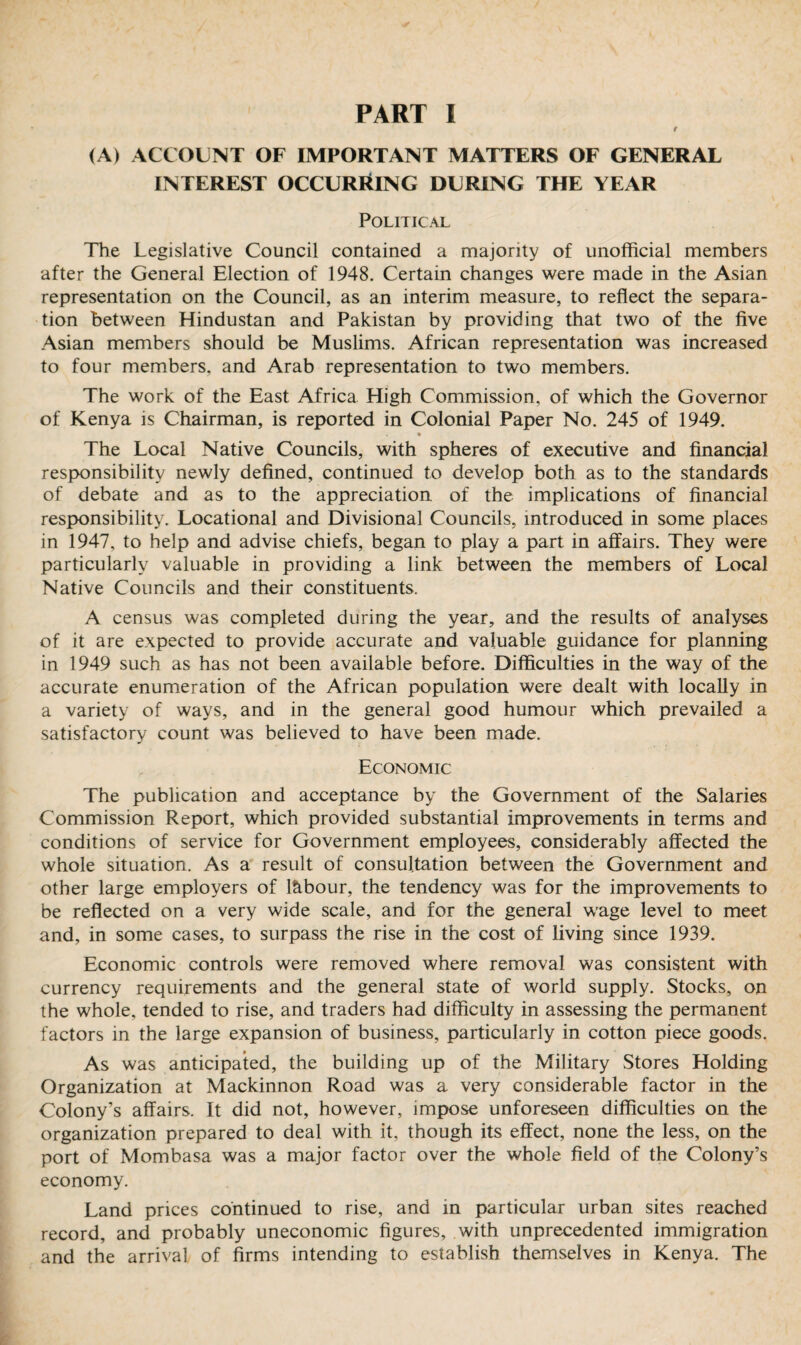 (A) ACCOUNT OF IMPORTANT MATTERS OF GENERAL INTEREST OCCURRING DURING THE YEAR Political The Legislative Council contained a majority of unofficial members after the General Election of 1948. Certain changes were made in the Asian representation on the Council, as an interim measure, to reflect the separa¬ tion between Hindustan and Pakistan by providing that two of the five Asian members should be Muslims. African representation was increased to four members, and Arab representation to two members. The work of the East Africa High Commission, of which the Governor of Kenya is Chairman, is reported in Colonial Paper No. 245 of 1949. The Local Native Councils, with spheres of executive and financial responsibility newly defined, continued to develop both as to the standards of debate and as to the appreciation of the implications of financial responsibility. Locational and Divisional Councils, introduced in some places in 1947, to help and advise chiefs, began to play a part in affairs. They were particularly valuable in providing a link between the members of Local Native Councils and their constituents. A census was completed during the year, and the results of analyses of it are expected to provide accurate and valuable guidance for planning in 1949 such as has not been available before. Difficulties in the way of the accurate enumeration of the African population were dealt with locally in a variety of ways, and in the general good humour which prevailed a satisfactory count was believed to have been made. Economic The publication and acceptance by the Government of the Salaries Commission Report, which provided substantial improvements in terms and conditions of service for Government employees, considerably affected the whole situation. As a result of consultation between the Government and other large employers of labour, the tendency was for the improvements to be reflected on a very wide scale, and for the general wage level to meet and, in some cases, to surpass the rise in the cost of living since 1939. Economic controls were removed where removal was consistent with currency requirements and the general state of world supply. Stocks, on the whole, tended to rise, and traders had difficulty in assessing the permanent factors in the large expansion of business, particularly in cotton piece goods. As was anticipated, the building up of the Military Stores Holding Organization at Mackinnon Road was a very considerable factor in the Colony’s affairs. It did not, however, impose unforeseen difficulties on the organization prepared to deal with it, though its effect, none the less, on the port of Mombasa was a major factor over the whole field of the Colony’s economy. Land prices continued to rise, and in particular urban sites reached record, and probably uneconomic figures, with unprecedented immigration and the arrival of firms intending to establish themselves in Kenya. The