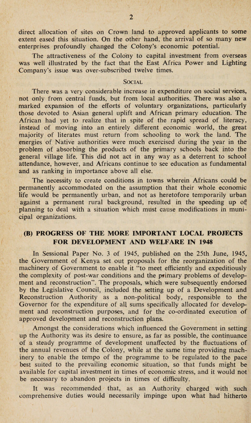 direct allocation of sites on Crown land to approved applicants to some extent eased this situation. On the other hand, the arrival of so many new enterprises profoundly changed the Colony’s economic potential. The attractiveness of the Colony to capital investment from overseas was well illustrated by the fact that the East Africa Power and Lighting Company’s issue was over-subscribed twelve times. Social There was a very considerable increase in expenditure on social services* not only from central funds, but from local authorities. There was also a marked expansion of the efforts of voluntary organizations, particularly those devoted to Asian general uplift and African primary education. The African had yet to realize that in spite of the rapid spread of literacy, instead of moving into an entirely different economic world, the great majority of literates must return from schooling to work the land. The energies of Native authorities were much exercised during the year in the problem of absorbing the products of the primary schools back into the general village life. This did not act in any way as a deterrent to school attendance, however, and Africans continue to see education as fundamental and as ranking in importance above all else. The necessity to create conditions in towns wherein Africans could be permanently accommodated on the assumption that their whole economic life would be permanently urban, and not as heretofore temporarily urban against a permanent rural background, resulted in the speeding up of} planning to deal with a situation which must cause modifications in muni¬ cipal organizations. (B) PROGRESS OF THE MORE IMPORTANT LOCAL PROJECTS FOR DEVELOPMENT AND WELFARE IN 1948 In Sessional Paper No. 3 of 1945, published on the 25th June, 1945, the Government of Kenya set out proposals for the reorganization of the machinery of Government to enable it “to meet efficiently and expeditiously the complexity of post-war conditions and the primary problems of develop¬ ment and reconstruction”. The proposals, which were subsequently endorsed by the Legislative Council, included the setting up of a Development and Reconstruction Authority as a non-political body, responsible to the Governor for the expenditure of all sums specifically allocated for develop¬ ment and reconstruction purposes, and for the co-ordinated execution of approved development and reconstruction plans. Amongst the considerations which influenced the Government in setting up the Authority was its desire to ensure, as far as possible, the continuance of a steady programme of development unaffected by the fluctuations of the annual revenues of the Colony, while at the same time providing mach¬ inery to enable the tempo of the programme to be regulated to the pace best suited to the prevailing economic situation, so that funds might be available for capital investment in times of economic stress, and it would not be necessary to abandon projects in times of difficulty. It was recommended that, as an Authority charged with such comprehensive duties would necessarily impinge upon what had hitherto