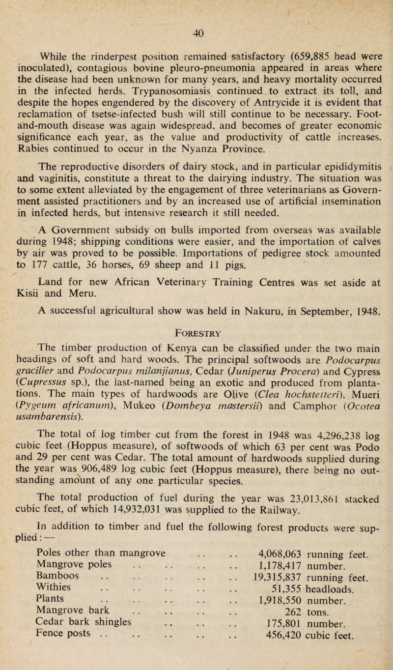 While the rinderpest position remained satisfactory (659,885 head were inoculated), contagious bovine pleuro-pneumonia appeared in areas where the disease had been unknown for many years, and heavy mortality occurred in the infected herds. Trypanosomiasis continued to extract its toll, and despite the hopes engendered by the discovery of Antrycide it is evident that reclamation of tsetse-infected bush will still continue to be necessary. Foot- and-mouth disease was again widespread, and becomes of greater economic significance each year, as the value and productivity of cattle increases. Rabies continued to occur in the Nyanza Province. The reproductive disorders of dairy stock, and in particular epididymitis and vaginitis, constitute a threat to the dairying industry. The situation was to some extent alleviated by the engagement of three veterinarians as Govern¬ ment assisted practitioners and by an increased use of artificial insemination in infected herds, but intensive research it still needed. A Government subsidy on bulls imported from overseas was available during 1948; shipping conditions were easier, and the importation of calves by air was proved to be possible. Importations of pedigree stock amounted to 177 cattle, 36 horses, 69 sheep and 11 pigs. Land for new African Veterinary Training Centres was set aside at Kisii and Meru. A successful agricultural show was held in Nakuru, in September, 1948. Forestry The timber production of Kenya can be classified under the two main headings of soft and hard woods. The principal softwoods are Podocarpus gracilier and Podocarpus milanjianus, Cedar (Juniperus Procera) and Cypress 0Cupressus sp.), the last-named being an exotic and produced from planta¬ tions. The main types of hardwoods are Olive (Clew hochstetteri), Mueri (Pygeum africanum), Mukeo (Dombeya mastersii) and Camphor (Ocotea usambarensis). The total of log timber cut from the forest in 1948 was 4,296,238 log cubic feet (Hoppus measure), of softwoods of which 63 per cent was Podo and 29 per cent was Cedar. The total amount of hardwoods supplied during the year was 906,489 log cubic feet (Hoppus measure), there being no out¬ standing amount of any one particular species. The total production of fuel during the year was 23,013,861 stacked cubic feet, of which 14,932,031 was supplied to the Railway. In addition to timber and fuel the following forest products were sup¬ plied : — Poles other than mangrove . . . . 4,068,063 running feet. Mangrove poles . 1,178,417 number. Bamboos .. .. 19,315,837 running feet. Withies .. .. .. 51,355 headloads. Plants . . .. .. . . .. 1,918,550 number. Mangrove bark . 262 tons. Cedar bark shingles . 175,801 number. Fence posts. 456,420 cubic feet. i