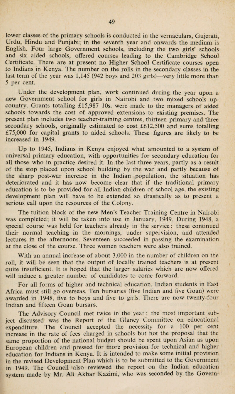 lower classes of the primary schools is conducted in the vernaculars, Gujerati, Urdu, Hindu and Punjabi; in the seventh year and onwards the medium is English. Four large Government schools, including the two girls’ schools and six aided schools, offered courses leading to the Cambridge School Certificate. There are at present no Higher School Certificate courses open to Indians in Kenya. The number on the rolls in the secondary classes in the last term of the year was 1,145 (942 boys and 203 girls)—very little more than 5 per cent. Under the development plan, work continued during the year upon a new Government school for girls in Nairobi and two mixed schools up- country. Grants totalling £15,987 10s. were made to the managers of aided schools towards the cost of approved extensions to existing premises. The present plan includes two teacher-training centres, thirteen primary and three secondary schools, originally estimated to cost £612,500 and sums totalling £75,000 for capital grants to aided schools. These figures are likely to be increased in 1949. Up to 1945, Indians in Kenya enjoyed what amounted to a system of universal primary education, with opportunities for secondary education for all those who in practice desired it. In the last three years, partly as a result of the stop placed upon school building by the war and partly because of the sharp post-war increase in the Indian population, the situation has deteriorated and it has now become clear that if the traditional primary education is to be provided for all Indian children of school age, the existing development plan will have to be extended so drastically as to present a serious call upon the resources of the Colony. The tuition block of the new Men’s Teacher Training Centre in Nairobi was completed; it will be taken into use in January, 1949. During 1948, a special course was held for teachers already in the service: these continued their normal teaching in the mornings, under supervision, and attended lectures in the afternoons. Seventeen succeeded in passing the examination at the close of the course. Three women teachers were also trained. With an annual increase of about 3,000 in the number of children on the roll, it will be seen that the output of locally trained teachers is at present quite insufficient. It is hoped that the larger salaries which are now offered will induce a greater number of candidates to come forward. For all forms of higher and technical education. Indian students in East Africa must still go overseas. Ten bursaries (five Indian and five Goan) were awarded in 1948, five to boys and five to girls. There are now twenty-four Indian and fifteen Goan bursars. The Advisory Council met twice in the year: the most important sub¬ ject discussed was the Report of the Glancy Committee on educational expenditure. The Council accepted the necessity for a 100 per cent increase in the rate of fees charged in schools but not the proposal that the same proportion of the national budget should be spent upon Asian as upon European children and pressed for more provision for technical and higher education for Indians in Kenya. It is intended to make some initial provision in the revised Development Plan which is to be submitted to the Government in 1949. The Council also reviewed the report on the Indian education system made by Mr. Ali Akbar Kazimi, who was seconded by the Govern-