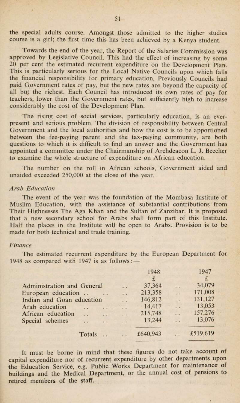 the special adults course. Amongst those admitted to the higher studies course is a girl; the first time this has been achieved by a Kenya student. Towards the end of the year, the Report of the Salaries Commission was approved by Legislative Council. This had the effect of increasing by some 20 per cent the estimated recurrent expenditure on the Development Plan. This is particularly serious for the Local Native Councils upon which falls the financial responsibility for primary education. Previously Councils had paid Government rates of pay, but the new rates are beyond the capacity of all but the richest. Each Council has introduced its own rates of pay for teachers, lower than the Government rates, but sufficiently high to increase considerably the cost of the Development Plan. The rising cost of social services, particularly education, is an ever¬ present and serious problem. The division of responsibility between Central Government and the local authorities and how the cost is to be apportioned between the fee-paying parent and the tax-paying community, are both questions to which it is difficult to find an answer and the Government has appointed a committee under the Chairmanship of Archdeacon L. J. Beecher to examine the whole structure of expenditure on African education. The number on the roll in African schools, Government aided and unaided exceeded 250,000 at the close of the year. Arab Education The event of the year was the foundation of the Mombasa Institute of Muslim Education, with the assistance of substantial contributions from Their Highnesses The Aga Khan and the Sultan of Zanzibar. It is proposed that a new secondary school for Arabs shall form part of this Institute. Half the places in the Institute will be open to Arabs. Provision is to be made for both technical and trade training. Finance The estimated recurrent expenditure by the European Department for 1948 as compared with 1947 is as follows: — 1948 1947 £ £ Administration and General 37,364 34,079 European education . . 213,358 171,008 Indian and Goan education 146,812 131,127 Arab education 14,417 13,053 African education 215,748 157,276 Special schemes 13,244 13,076 Totals . . . . £640,943 .. £519,619 It must be borne in mind that these figures do not take account of capital expenditure nor of recurrent expenditure by other departments upon the Education Service, e.g. Public Works Department for maintenance of buildings and the Medical Department, or the annual cost of pensions to- retired members of the staff.