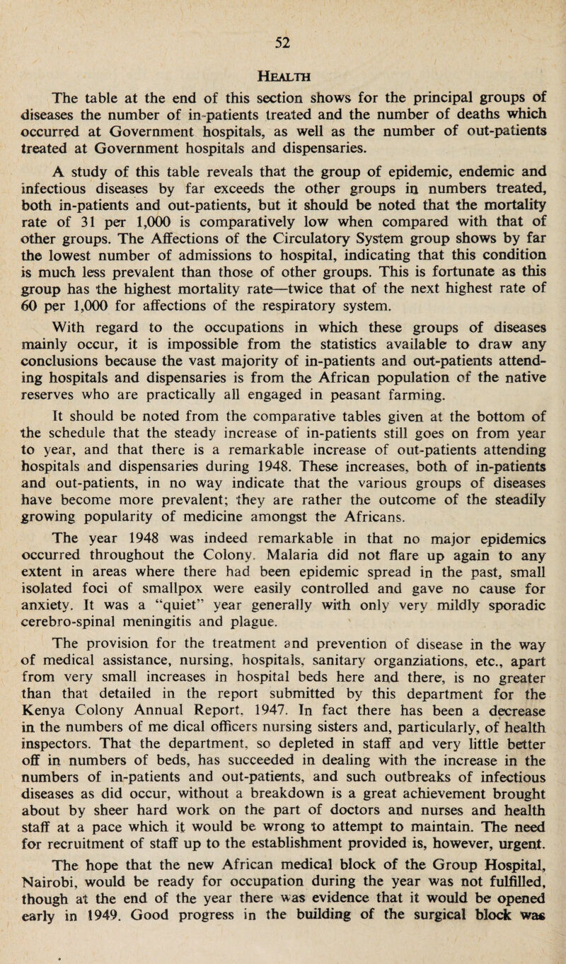 Health The table at the end of this section shows for the principal groups of diseases the number of in -patients treated and the number of deaths which occurred at Government hospitals, as well as the number of out-patients treated at Government hospitals and dispensaries. A study of this table reveals that the group of epidemic, endemic and infectious diseases by far exceeds the other groups in numbers treated, both in-patients and out-patients, but it should be noted that the mortality rate of 31 per 1,000 is comparatively low when compared with that of other groups. The Affections of the Circulatory System group shows by far the lowest number of admissions to hospital, indicating that this condition is much less prevalent than those of other groups. This is fortunate as this group has the highest mortality rate—twice that of the next highest rate of 60 per 1,000 for affections of the respiratory system. With regard to the occupations in which these groups of diseases mainly occur, it is impossible from the statistics available to draw any conclusions because the vast majority of in-patients and out-patients attend¬ ing hospitals and dispensaries is from the African population of the native reserves who are practically all engaged in peasant farming. It should be noted from the comparative tables given at the bottom of the schedule that the steady increase of in-patients still goes on from year to year, and that there is a remarkable increase of out-patients attending hospitals and dispensaries during 1948. These increases, both of in-patients and out-patients, in no way indicate that the various groups of diseases have become more prevalent; they are rather the outcome of the steadily growing popularity of medicine amongst the Africans. The year 1948 was indeed remarkable in that no major epidemics occurred throughout the Colony. Malaria did not flare up again to any extent in areas where there had been epidemic spread in the past, small isolated foci of smallpox were easily controlled and gave no cause for anxiety. It was a “quiet” year generally with only very mildly sporadic cerebro-spinal meningitis and plague. The provision for the treatment and prevention of disease in the way of medical assistance, nursing, hospitals, sanitary organziations, etc., apart from very small increases in hospital beds here and there, is no greater than that detailed in the report submitted by this department for the Kenya Colony Annual Report, 1947. In fact there has been a decrease in the numbers of me dical officers nursing sisters and, particularly, of health inspectors. That the department, so depleted in staff and very little better off in numbers of beds, has succeeded in dealing with the increase in the numbers of in-patients and out-patients, and such outbreaks of infectious diseases as did occur, without a breakdown is a great achievement brought about by sheer hard work on the part of doctors and nurses and health staff at a pace which it would be wrong to attempt to maintain. The need for recruitment of staff up to the establishment provided is, however, urgent. The hope that the new African medical block of the Group Hospital, Nairobi, would be ready for occupation during the year was not fulfilled, though at the end of the year there was evidence that it would be opened early in 1949. Good progress in the building of the surgical block was