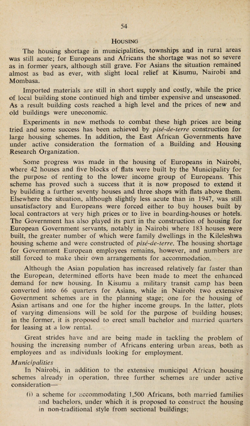 Housing The housing shortage in municipalities, townships and in rural areas was still acute; for Europeans and Africans the shortage was not so severe as in former years, although still grave. For Asians the situation remained almost as bad as ever, with slight local relief at Kisumu, Nairobi and Mombasa. Imported materials are still in short supply and costly, while the price of local building stone continued high and timber expensive and unseasoned. As a result building costs reached a high level and the prices of new and old buildings were uneconomic. Experiments in new methods to combat these high prices are being tried and some success has been achieved by pise-de-terre construction for large housing schemes. In addition, the East African Governments have under active consideration the formation of a Building and Housing Research Organization. Some progress was made in the housing of Europeans in Nairobi, where 42 houses and five blocks of flats were built by the Municipality for the purpose of renting to the lower income group of Europeans. This scheme has proved such a success that it is now proposed to extend it by building a further seventy houses and three shops with flats above them. Elsewhere the situation, although slightly less acute than in 1947, was still unsatisfactory and Europeans were forced either to buy houses built by local contractors at very high prices or to live in boarding-houses or hotels. The Government has also played its part in the construction of housing for European Government servants, notably in Nairobi where 183 houses were built, the greater number of which were family dwellings in the Kileleshwa housing scheme and were constructed of pise-de-terre. The housing shortage for Government European employees remains, however, and numbers are still forced to make their own arrangements for accommodation. Although the Asian population has increased relatively far faster than the European, determined efforts have been made to meet the enhanced demand for new housing. In Kisumu a military transit camp has been converted into 66 quarters for Asians, while in Nairobi two extensive Government schemes are in the planning stage; one for the housing of Asian artisans and one for the higher income groups. In the latter, plots of varying dimensions will be sold for the purpose of building houses; in the former, it is proposed to erect small bachelor and married quarters for leasing at a low rental. Great strides have and are being made in tackling the problem of housing the increasing number of Africans entering urban areas, both as employees and as individuals looking for employment. Municipalities In Nairobi, in addition to the extensive municipal African housing schemes already in operation, three further schemes are under active consideration— (i) a scheme for accommodating 1,500 Africans, both married families and bachelors, under which it is proposed to construct the housing in non-traditional style front sectional buildings;