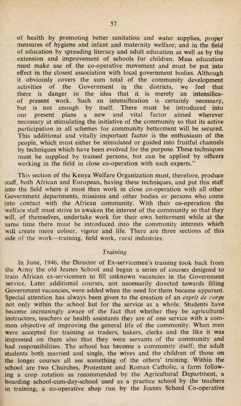 of health by promoting better sanitation and water supplies, proper measures of hygiene and infant and maternity welfare; and in the field of education by spreading literacy and adult education as well as by the extension and improvement of schools for children. Mass education must make use of the co-operative movement and must be put into effect in, the closest association with local government bodies. Although it obviously covers the sum total of the community development activities of the Government in the districts, we feel that there is danger in the idea that it is merely an intensifica- of present work. Such an intensification is certainly necessary, but is not enough by itself. There must be introduced into our present plans a new and vital factor aimed wherever necessary at stimulating the initiative of the community so that its active participation in all schemes for community betterment will be secured. This additional and vitally important factor is the enthusiasm of the people, which must either be stimulated or guided into fruitful channels by techniques which have been evolved for the purpose. These techniques must be supplied by trained persons, but can be applied by officers working in the field in close co-operation with such experts.” This section of the Kenya Welfare Organization must, therefore, produce staff, both African and European, having these techniques, and put this staff into the field where it must then work in close co-operation with all other Government departments, missions and other bodies or persons who come into contact with the African community. With their co-operation the welfare staff must strive to awaken the interest of the community so that they will, of themselves, undertake work for their own betterment while at the same time there must be introduced into the community interests which will create more colour, vigour and life. There are three sections of this side of the work—training, field work, rural industries. Training In June, 1946, the Director of Ex-servicemen’s training took back from the Army the old Jeanes School and began a series of courses designed to train African ex-servicemen to fill unknown vacancies in the Government service. Later additional courses, not necessarily directed towards filling Government vacancies, were added when the need for them became apparent. Special attention has always been given to the creation of an esprit de corps not only within the school but for the service as a whole. Students have become increasingly aware of the fact that whether they be agricultural instructors, teachers or health assistants they are of one service with a com¬ mon objective of improving the general life of the community. When men were accepted for training as traders, bakers, clerks and the like it was impressed on them also that they were servants of the community and had responsibilities. The school has become a community itself; the adult students both married and single, the wives and the children of those on the longer courses all see something of the others’ training. Within the school are two Churches, Protestant and Roman Catholic, a farm follow¬ ing a crop rotation as recommended by the Agricultural Department, a boarding school-cum-day-school used as a practice school by the teachers in training, a co-operative shop run by the Jeanes School Co-operative