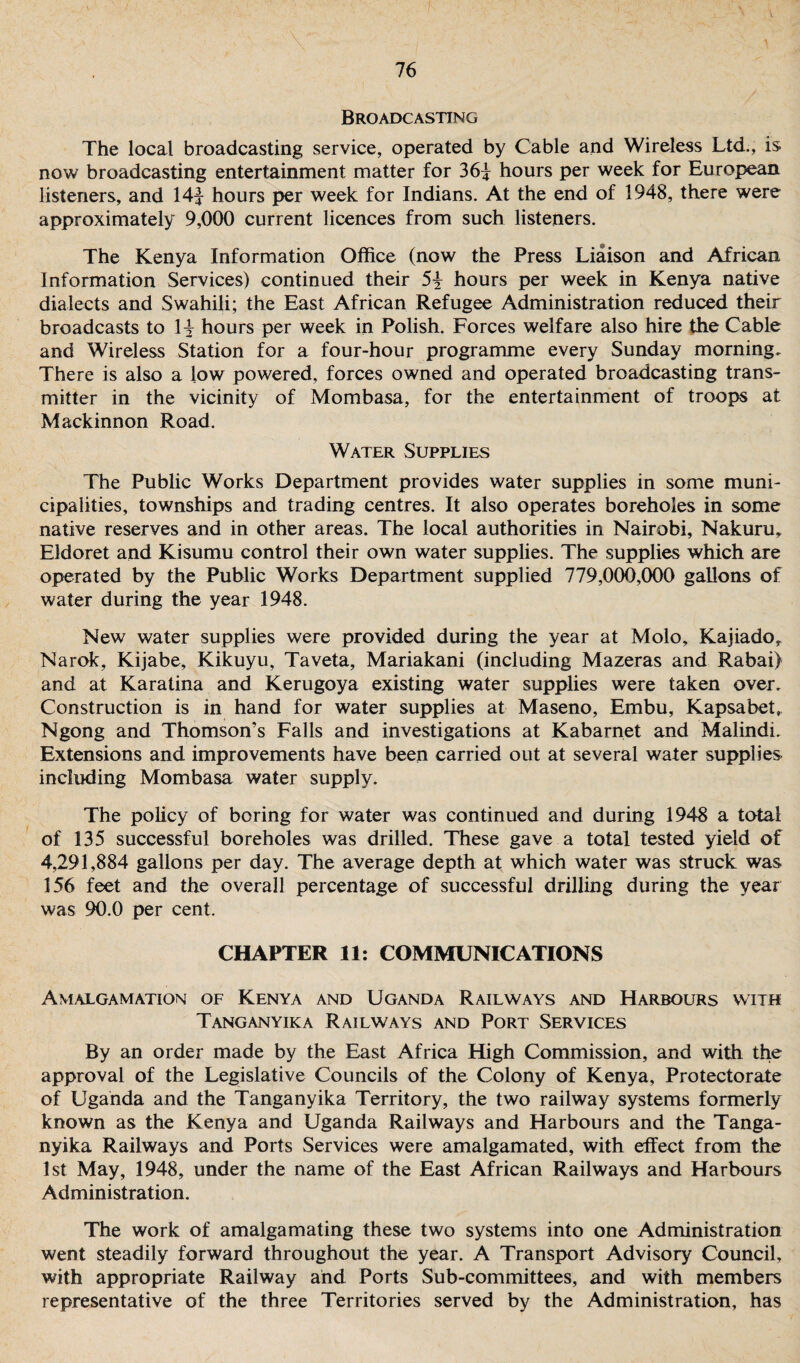 Broadcasting The local broadcasting service, operated by Cable and Wireless Ltd., is now broadcasting entertainment matter for 36\ hours per week for European listeners, and 14j hours per week for Indians. At the end of 1948, there were approximately 9,000 current licences from such listeners. The Kenya Information Office (now the Press Liaison and African Information Services) continued their 5£ hours per week in Kenya native dialects and Swahili; the East African Refugee Administration reduced their broadcasts to H hours per week in Polish. Forces welfare also hire the Cable and Wireless Station for a four-hour programme every Sunday morning. There is also a low powered, forces owned and operated broadcasting trans¬ mitter in the vicinity of Mombasa, for the entertainment of troops at Mackinnon Road. Water Supplies The Public Works Department provides water supplies in some muni¬ cipalities, townships and trading centres. It also operates boreholes in some native reserves and in other areas. The local authorities in Nairobi, Nakuru, Eldoret and Kisumu control their own water supplies. The supplies which are operated by the Public Works Department supplied 779,000,000 gallons of water during the year 1948. New' water supplies were provided during the year at Molo, Kajiador Narok, Kijabe, Kikuyu, Taveta, Mariakani (including Mazeras and Rabai) and at Karatina and Kerugoya existing water supplies were taken over. Construction is in hand for water supplies at Maseno, Embu, Kapsabet, Ngong and Thomson’s Falls and investigations at Kabarnet and Malindi. Extensions and improvements have been carried out at several water supplies including Mombasa water supply. The policy of boring for water was continued and during 1948 a total of 135 successful boreholes was drilled. These gave a total tested yield of 4,291,884 gallons per day. The average depth at which water was struck was 156 feet and the overall percentage of successful drilling during the year was 90.0 per cent. CHAPTER 11: COMMUNICATIONS Amalgamation of Kenya and Uganda Railways and Harbours with Tanganyika Railways and Port Services By an order made by the East Africa High Commission, and with the approval of the Legislative Councils of the Colony of Kenya, Protectorate of Uganda and the Tanganyika Territory, the two railway systems formerly known as the Kenya and Uganda Railways and Harbours and the Tanga¬ nyika Railways and Ports Services were amalgamated, with effect from the 1st May, 1948, under the name of the East African Railways and Harbours Administration. The work of amalgamating these two systems into one Administration went steadily forward throughout the year. A Transport Advisory Council, with appropriate Railway and Ports Sub-committees, and with members representative of the three Territories served by the Administration, has