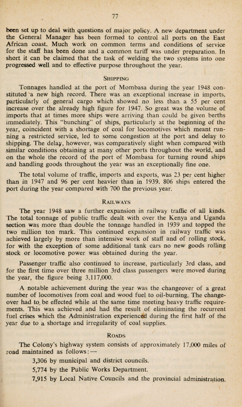 been set up to deal with questions of major policy. A new department under the General Manager has been formed to control all ports on the East African coast. Much work on common terms and conditions of service for the staff has been done and a common tariff was under preparation. In short it can be claimed that the task of welding the two systems into one progressed well and to effective purpose throughout the year. Shipping Tonnages handled at the port of Mombasa during the year 1948 con¬ stituted a new high record. There was an exceptional increase in imports, particularly of general cargo which showed no less than a 55 per cent increase over the already high figure for 1947. So great was the volume of imports that at times more ships were arriving than could be given berths immediately. This “bunching” of ships, particularly at the beginning of the year, coincident with a shortage of coal for locomotives which meant run¬ ning a restricted service, led to some congestion at the port and delay to shipping. The delay, however, was comparatively slight when compared with similar conditions obtaining at many other ports throughout the world, and on the whole the record of the port of Mombasa for turning round ships and handling goods throughout the year was an exceptionally fine one. The total volume of traffic, imports and exports, was 23 per cent higher than in 1947 and 96 per cent heavier than in 1939. 806 ships entered the port during the year compared with 700 the previous year. Railways The year 1948 saw a further expansion in railway traffic of all kinds. The total tonnage of public traffic dealt with over the Kenya and Uganda section was more than double the tonnage handled in 1939 and topped the two million ton mark. This continued expansion in railway traffic was achieved largely by more than intensive work of staff and of rolling stock, for with the exception of some additional tank cars no new goods rolling stock or locomotive power was obtained during the year. Passenger traffic also continued to increase, particularly 3rd class, and for the first time over three million 3rd class passengers were moved during the year, the figure being 3,117,000. A notable achievement during the year was the changeover of a great number of locomotives from coal and wood fuel to oil-burning. The change¬ over had to, be effected while at the same time meeting heavy traffic require¬ ments. This was achieved and had the result of eliminating the recurrent fuel crises which the Administration experienced during the first half of the year due to a shortage and irregularity of coal supplies. Roads The Colony’s highway system consists of approximately 17,000 miles of road maintained as follows: — 3,306 by municipal and district councils. 5,774 by the Public Works Department. 7,915 by Local Native Councils and the provincial administration.