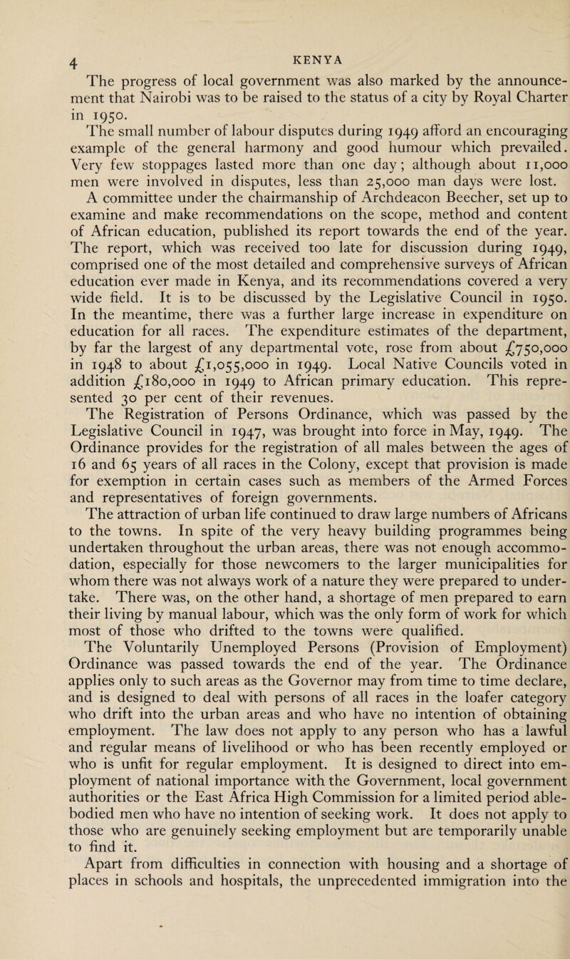 The progress of local government was also marked by the announce¬ ment that Nairobi was to be raised to the status of a city by Royal Charter in 1950. The small number of labour disputes during 1949 afford an encouraging example of the general harmony and good humour which prevailed. Very few stoppages lasted more than one day; although about 11,000 men were involved in disputes, less than 25,000 man days were lost. A committee under the chairmanship of Archdeacon Beecher, set up to examine and make recommendations on the scope, method and content of African education, published its report towards the end of the year. The report, which was received too late for discussion during 1949, comprised one of the most detailed and comprehensive surveys of African education ever made in Kenya, and its recommendations covered a very wide field. It is to be discussed by the Legislative Council in 1950. In the meantime, there was a further large increase in expenditure on education for all races. The expenditure estimates of the department, by far the largest of any departmental vote, rose from about £750,000 in 1948 to about £1,055,000 in 1949. Local Native Councils voted in addition £180,000 in 1949 to African primary education. This repre¬ sented 30 per cent of their revenues. The Registration of Persons Ordinance, which was passed by the Legislative Council in 1947, was brought into force in May, 1949. The Ordinance provides for the registration of all males between the ages of 16 and 65 years of all races in the Colony, except that provision is made for exemption in certain cases such as members of the Armed Forces and representatives of foreign governments. The attraction of urban life continued to draw large numbers of Africans to the towns. In spite of the very heavy building programmes being undertaken throughout the urban areas, there was not enough accommo¬ dation, especially for those newcomers to the larger municipalities for whom there was not always work of a nature they were prepared to under¬ take. There was, on the other hand, a shortage of men prepared to earn their living by manual labour, which was the only form of work for which most of those who drifted to the towns were qualified. The Voluntarily Unemployed Persons (Provision of Employment) Ordinance was passed towards the end of the year. The Ordinance applies only to such areas as the Governor may from time to time declare, and is designed to deal with persons of all races in the loafer category who drift into the urban areas and who have no intention of obtaining employment. The law does not apply to any person who has a lawful and regular means of livelihood or who has been recently employed or who is unfit for regular employment. It is designed to direct into em¬ ployment of national importance with the Government, local government authorities or the East Africa High Commission for a limited period able- bodied men who have no intention of seeking work. It does not apply to those who are genuinely seeking employment but are temporarily unable to find it. Apart from difficulties in connection with housing and a shortage of places in schools and hospitals, the unprecedented immigration into the