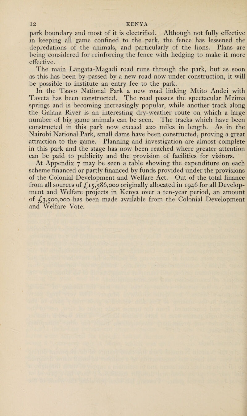 park boundary and most of it is electrified. Although not fully effective in keeping all game confined to the park, the fence has lessened the depredations of the animals, and particularly of the lions. Plans are being considered for reinforcing the fence with hedging to make it more effective. The main Langata-Magadi road runs through the park, but as soon as this has been by-passed by a new road now under construction, it will be possible to institute an entry fee to the park. In the Tsavo National Park a new road linking Mtito Andei with Taveta has been constructed. The road passes the spectacular Mzima springs and is becoming increasingly popular, while another track along the Galana River is an interesting dry-weather route on which a large number of big game animals can be seen. The tracks which have been constructed in this park now exceed 220 miles in length. As in the Nairobi National Park, small dams have been constructed, proving a great attraction to the game. Planning and investigation are almost complete in this park and the stage has now been reached where greater attention can be paid to publicity and the provision of facilities for visitors. At Appendix 7 may be seen a table showing the expenditure on each scheme financed or partly financed by funds provided under the provisions of the Colonial Development and Welfare Act. Out of the total finance from all sources of £15,586,000 originally allocated in 1946 for all Develop¬ ment and Welfare projects in Kenya over a ten-year period, an amount of £3,500,000 has been made available from the Colonial Development and Welfare Vote.