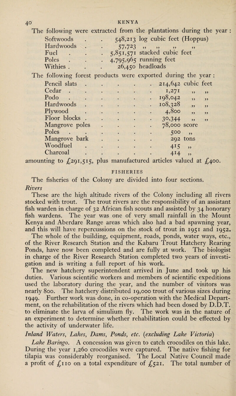 The following were extracted from, the plantations during the year : Softwoods . . 548,213 log cubic feet (Hoppus) Hardwoods . . 57>723 „ >> >> >> Fuel . . . 5,851,571 stacked cubic feet Poles . . . 4,795,965 running feet Withies . . . 26,450 headloads The following forest products were exported during the year : Pencil slats ..... 214,642 cubic feet Cedar Podo Hardwoods Plywood Floor blocks . Mangrove poles Poles Mangrove bark Woodfuel Charcoal >> 1,271 198,042 108,328 4,800 30.344 78,000 score 5°° » 292 tons 415 414 5) amounting to £291,515, plus manufactured articles valued at £400. FISHERIES The fisheries of the Colony are divided into four sections. Rivers These are the high altitude rivers of the Colony including all rivers stocked with trout. The trout rivers are the responsibility of an assistant fish warden in charge of 32 African fish scouts and assisted by 34 honorary fish wardens. The year was one of very small rainfall in the Mount Kenya and Aberdare Range areas which also had a bad spawning year, and this will have repercussions on the stock of trout in 1951 and 1952. The whole of the building, equipment, roads, ponds, water ways, etc., of the River Research Station and the Kabaru Trout Hatchery Rearing Ponds, have now been completed and are fully at work. The biologist in charge of the River Research Station completed two years of investi¬ gation and is writing a full report of his work. The new hatchery superintendent arrived in June and took up his duties. Various scientific workers and members of scientific expeditions used the laboratory during the year, and the number of visitors was nearly 800. The hatchery distributed 19,000 trout of various sizes during 1949. Further work was done, in co-operation with the Medical Depart¬ ment, on the rehabilitation of the rivers which had been dosed by D.D.T. to eliminate the larva of simulium fly. The work was in the nature of an experiment to determine whether rehabilitation could be effected by the activity of underwater life. Inland Waters, Lakes, Dams, Ponds, etc. (excluding Lake Victoria) Lake Baringo. A concession was given to catch crocodiles on this lake. During the year 1,260 crocodiles were captured. The native fishing for tilapia was considerably reorganised. The Local Native Council made a profit of £110 on a total expenditure of £521, The total number of