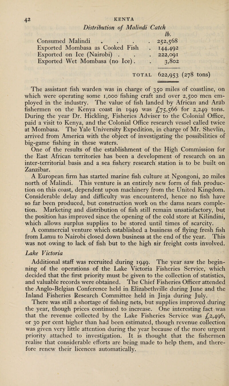 Distribution of Malindi Catch lb. Consumed Malindi Exported Mombasa as Cooked Fish Exported on Ice (Nairobi) . Exported Wet Mombasa (no Ice) . 2152,568 144,492 222,091 3,802 TOTAL 622,953 (278 tons) The assistant fish warden was in charge of 350 miles of coastline, on which were operating some 1,000 fishing craft and over 2,500 men em¬ ployed in the industry. The value of fish landed by African and Arab fishermen on the Kenya coast in 1949 was £75,566 for 2,249 tons- During the year Dr. Hickling, Fisheries Adviser to the Colonial Office, paid a visit to Kenya, and the Colonial Office research vessel called twice at Mombasa. The Yale University Expedition, in charge of Mr. Shevlin, arrived from America with the object of investigating the possibilities of big-game fishing in these waters. One of the results of the establishment of the High Commission for the East African territories has been a development of research on an inter-territorial basis and a sea fishery research station is to be built on Zanzibar. A European firm has started marine fish culture at Ngongoni, 20 miles north of Malindi. This venture is an entirely new form of fish produc¬ tion on this coast, dependent upon machinery from the United Kingdom. Considerable delay and difficulty was encountered, hence no fish have so far been produced, but construction work on the dams nears comple¬ tion. Marketing and distribution of fish still remain unsatisfactory, but the position has improved since the opening of the cold store at Kilindini, which allows surplus supplies to be stored until times of scarcity. A commercial venture which established a business of flying fresh fish from Lamu to Nairobi closed down business at the end of the year. This was not owing to lack of fish but to the high air freight costs involved. Lake Victoria Additional staff was recruited during 1949. The year saw the begin¬ ning of the operations of the Lake Victoria Fisheries Service, which decided that the first priority must be given to the collection of statistics, and valuable records were obtained. The Chief Fisheries Officer attended the Anglo-Belgian Conference held in Elizabethville during June and the Inland Fisheries Research Committee held in Jinja during July. There was still a shortage of fishing nets, but supplies improved during the year, though prices continued to increase. One interesting fact was that the revenue collected by the Lake Fisheries Service was £2,496, or 30 per cent higher than had been estimated, though revenue collection was given very little attention during the year because of the more urgent priority attached to investigation. It is thought that the fishermen realise that considerable efforts are being made to help them, and there¬ fore renew their licences automatically.