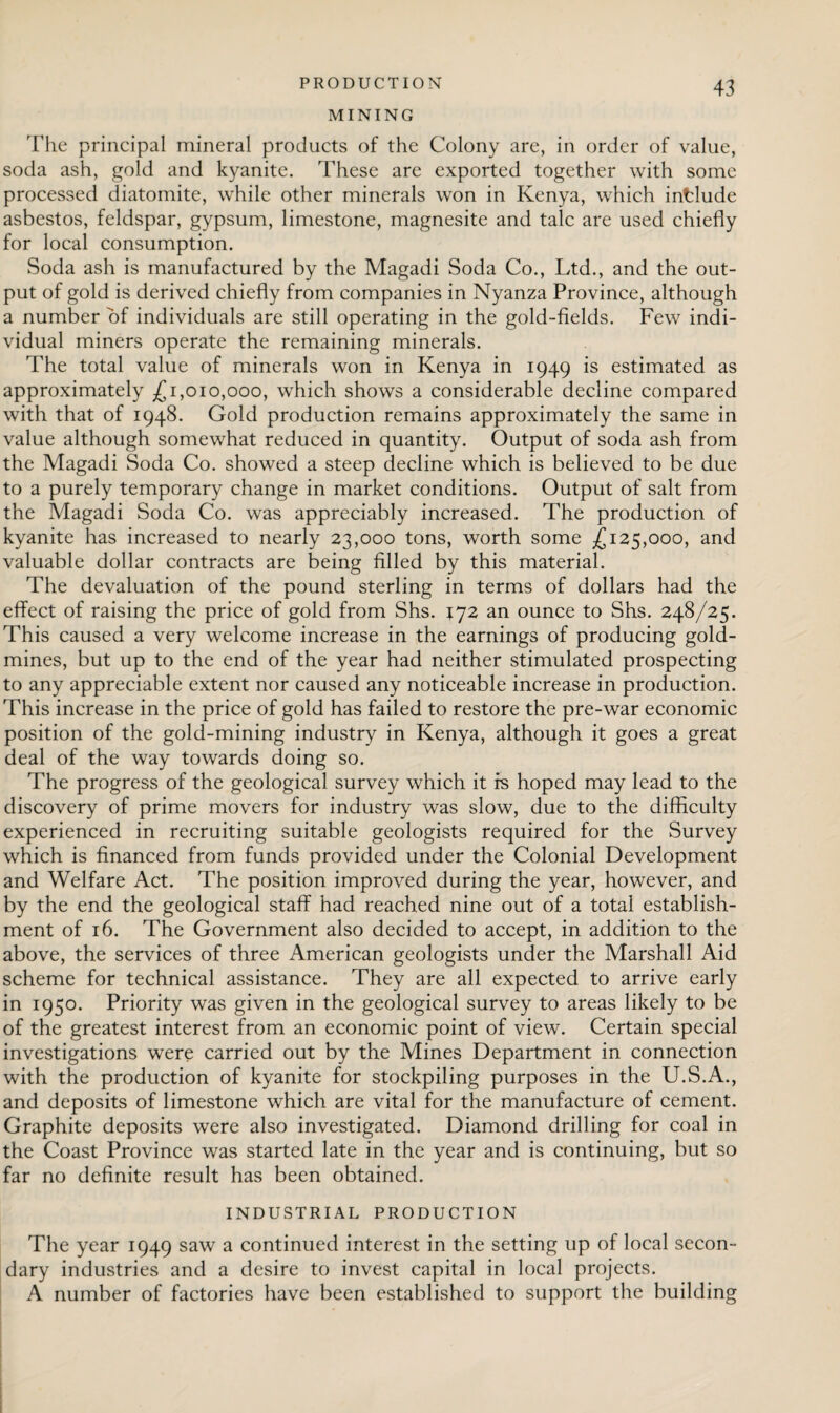 MINING The principal mineral products of the Colony are, in order of value, soda ash, gold and kyanite. These are exported together with some processed diatomite, while other minerals won in Kenya, which intlude asbestos, feldspar, gypsum, limestone, magnesite and talc are used chiefly for local consumption. Soda ash is manufactured by the Magadi Soda Co., Ltd., and the out¬ put of gold is derived chiefly from companies in Nyanza Province, although a number of individuals are still operating in the gold-fields. Few indi¬ vidual miners operate the remaining minerals. The total value of minerals won in Kenya in 1949 is estimated as approximately £1,010,000, which shows a considerable decline compared with that of 1948. Gold production remains approximately the same in value although somewhat reduced in quantity. Output of soda ash from the Magadi Soda Co. showed a steep decline which is believed to be due to a purely temporary change in market conditions. Output of salt from the Magadi Soda Co. was appreciably increased. The production of kyanite has increased to nearly 23,000 tons, worth some £125,000, and valuable dollar contracts are being filled by this material. The devaluation of the pound sterling in terms of dollars had the effect of raising the price of gold from Shs. 172 an ounce to Shs. 248/25. This caused a very welcome increase in the earnings of producing gold¬ mines, but up to the end of the year had neither stimulated prospecting to any appreciable extent nor caused any noticeable increase in production. This increase in the price of gold has failed to restore the pre-war economic position of the gold-mining industry in Kenya, although it goes a great deal of the way towards doing so. The progress of the geological survey which it fs hoped may lead to the discovery of prime movers for industry was slow, due to the difficulty experienced in recruiting suitable geologists required for the Survey which is financed from funds provided under the Colonial Development and Welfare Act. The position improved during the year, however, and by the end the geological staff had reached nine out of a total establish¬ ment of 16. The Government also decided to accept, in addition to the above, the services of three American geologists under the Marshall Aid scheme for technical assistance. They are all expected to arrive early in 1950. Priority was given in the geological survey to areas likely to be of the greatest interest from an economic point of view. Certain special investigations were carried out by the Mines Department in connection with the production of kyanite for stockpiling purposes in the U.S.A., and deposits of limestone which are vital for the manufacture of cement. Graphite deposits were also investigated. Diamond drilling for coal in the Coast Province was started late in the year and is continuing, but so far no definite result has been obtained. INDUSTRIAL PRODUCTION The year 1949 saw a continued interest in the setting up of local secon¬ dary industries and a desire to invest capital in local projects. A number of factories have been established to support the building
