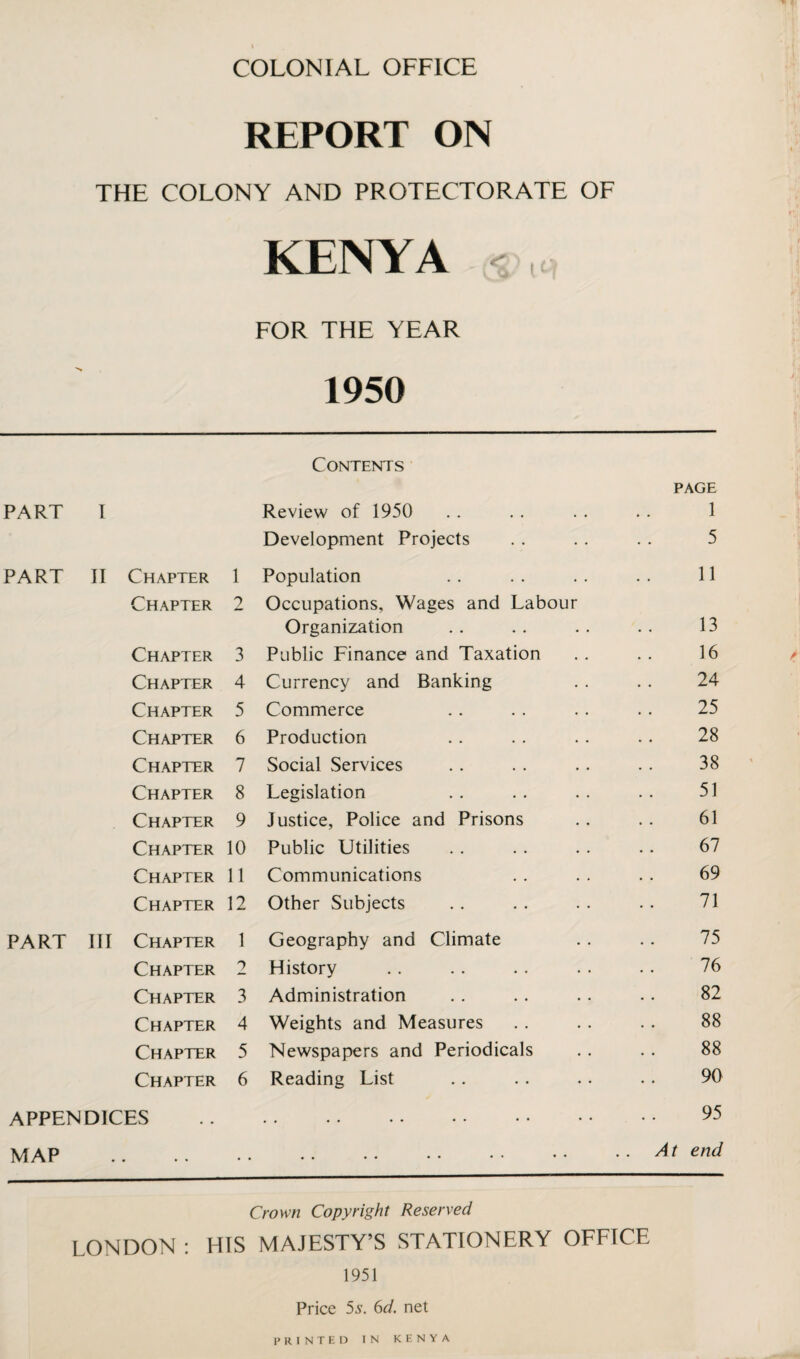 REPORT ON THE COLONY AND PROTECTORATE OF KENYA < FOR THE YEAR 1950 Contents PAGE PART I Review of 1950 1 Development Projects 5 PART II Chapter 1 Population 11 Chapter 2 Occupations, Wages and Labour Organization 13 Chapter 3 Public Finance and Taxation 16 Chapter 4 Currency and Banking 24 Chapter 5 Commerce 25 Chapter 6 Production 28 Chapter 7 Social Services 38 Chapter 8 Legislation 51 Chapter 9 Justice, Police and Prisons 61 Chapter 10 Public Utilities 67 Chapter 11 Communications 69 Chapter 12 Other Subjects 71 PART III Chapter 1 Geography and Climate 75 Chapter 2 History 76 Chapter 3 Administration 82 Chapter 4 Weights and Measures 88 Chapter 5 Newspapers and Periodicals 88 Chapter 6 Reading List 90 APPENDICES • • •• •• •• •• •• 95 MAP • • • • • • • • •• •• •• •• At end Crown Copyright Reserved LONDON : HIS MAJESTY’S STATIONERY OFFICE 1951 Price 5s. 6d. net PRINTED IN KENYA