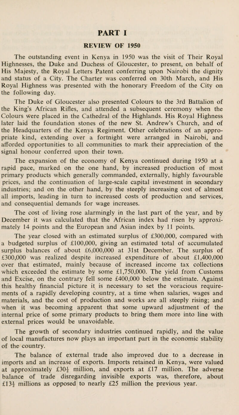 REVIEW OF 1950 The outstanding event in Kenya in 1950 was the visit of Their Royal Highnesses, the Duke and Duchess of Gloucester, to present, on behalf of His Majesty, the Royal Letters Patent conferring upon Nairobi the dignity and status of a City. The Charter was conferred on 30th March, and His Royal Highness was presented with the honorary Freedom of the City on the following day. The Duke of Gloucester also presented Colours to the 3rd Battalion of the King's African Rifles, and attended a subsequent ceremony when the Colours Were placed in the Cathedral of the Highlands. His Royal Highness later laid the foundation stones of the new St. Andrew’s Church, and of the Headquarters of the Kenya Regiment. Other celebrations of an appro¬ priate kind, extending over a fortnight were arranged in Nairobi, and afforded opportunities to all communities to mark their appreciation of the signal honour conferred upon their town. The expansion of the economy of Kenya continued during 1950 at a rapid pace, marked on the one hand, by increased production of most primary products which generally commanded, externally, highly favourable prices, and the continuation of large-scale capital investment in secondary industries; and on the other hand, by the steeply increasing cost of almost all imports, leading in turn to increased costs of production and services, and consequential demands for wage increases. The cost of living rose alarmingly in the last part of the year, and by December it was calculated that the African index had risen by approxi¬ mately 14 points and the European and Asian index by 11 points. The year closed with an estimated surplus of £300,000, compared with a budgeted surplus of £100,000, giving an estimated total of accumulated surplus balances of about £6,000,000 at 31st December. The surplus of £300,000 was realized despite increased expenditure of about £1,400,000 over that estimated, mainly because of increased income tax collections which exceeded the estimate by some £1,750,000. The yield from Customs and Excise, on the contrary fell some £400,000 below the estimate. Against this healthy financial picture it is necessary to set the voracious require¬ ments of a rapidly developing country, at a time when salaries, wages and materials, and the cost of production and works are all steeply rising; and when it was becoming apparent that some upward adjustment of the internal price of some primary products to bring them more into line with external prices would be unavoidable. The growth of secondary industries continued rapidly, and the value of local manufactures now plays an important part in the economic stability of the country. The balance of external trade also improved due to a decrease in imports and an increase of exports. Imports retained in Kenya, were valued at approximately £30y million, and exports at £17 million. The adverse balance of trade disregarding invisible exports was, therefore, about £13| millions as opposed to nearly £25 million the previous year.