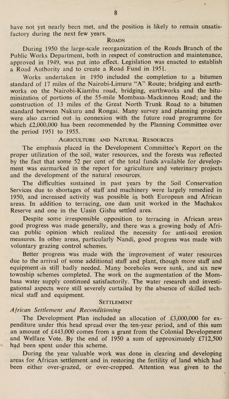 have not yet nearly been met, and the position is likely to remain unsatis¬ factory during the next few years. Roads During 1950 the large-scale reorganization of the Roads Branch of the Public Works Department, both in respect of construction and maintenance, approved in 1949, was put into effect. Legislation was enacted to establish a Road Authority and to create a Road Fund in 1951. Works undertaken in 1950 included the completion to a bitumen standard of 17 miles of the Nairobi-Limuru “A” Route; bridging and earth¬ works on the Nairobi-Kiambu road, bridging, earthworks and the bitu- minization of portions of the 55-mile Mombasa-Mackinnon Road; and the construction of 13 miles of the Great North Trunk Road to a bitumen standard between Nakuru and Rongai. Many survey and planning projects were also carried out in connexion with the future road programme for which £2,000,000 has been recommended by the Planning Committee over the period 1951 to 1955. Agriculture and Natural Resources The emphasis placed in the Development Committee’s Report on the proper utilization of the soil, water resources, and the forests was reflected by the fact that some 52 per cent of the total funds available for develop¬ ment was earmarked in the report for agriculture and veterinary projects and the development of the natural resources. The difficulties sustained in past years by the Soil Conservation Services due to shortages of staff and machinery were largely remedied in 1950, and increased activity was possible in both European and African areas. In addition to terracing, one dam unit worked in the Machakos Reserve and one in the Uasin Gishu settled area. Despite some irresponsible opposition to terracing in African areas good progress was made generally, and there was a growing body of Afri¬ can public opinion which realized the necessity for anti-soil erosion measures. In other areas, particularly Nandi, good progress was made with voluntary grazing control schemes. Better progress was made with the improvement of water resources due to the arrival of some additional staff and plant, though more staff and equipment %is still badly needed. Many boreholes were sunk, and six new township schemes completed. The work on the augmentation of the Mom¬ basa water supply continued satisfactorily. The water research and investi¬ gational aspects were still severely curtailed by the absence of skilled tech¬ nical staff and equipment. Settlement African Settlement and Reconditioning The Development Plan included an allocation of £3,000,000 for ex¬ penditure under this head spread over the ten-year period, and of this sum an amount of £443,000 comes from a grant from the Colonial Development and Welfare Vote. By the end of 1950 a sum of approximately £712,500 had been spent under this scheme. During the year valuable work was done in clearing and developing areas for African settlement and in restoring the fertility of land which had been either over-grazed, or over-cropped. Attention was given to the