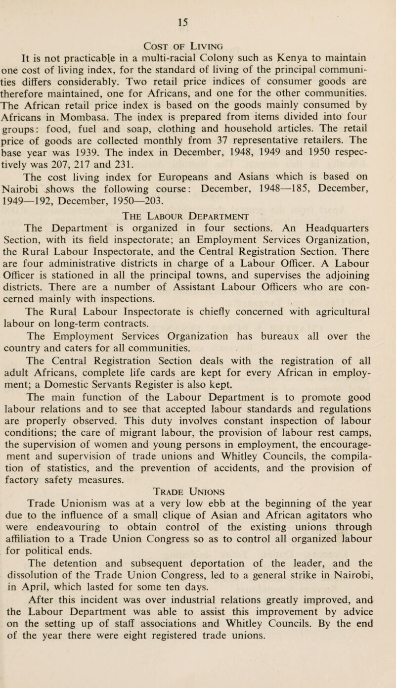 Cost of Living It is not practicable in a multi-racial Colony such as Kenya to maintain one cost of living index, for the standard of living of the principal communi¬ ties differs considerably. Two retail price indices of consumer goods are therefore maintained, one for Africans, and one for the other communities. The African retail price index is based on the goods mainly consumed by Africans in Mombasa. The index is prepared from items divided into four groups: food, fuel and soap, clothing and household articles. The retail price of goods are collected monthly from 37 representative retailers. The base year was 1939. The index in December, 1948, 1949 and 1950 respec¬ tively was 207, 217 and 231. The cost living index for Europeans and Asians which is based on Nairobi .shows the following course: December, 1948—185, December, 1949—192, December, 1950—203. The Labour Department The Department is organized in four sections. An Headquarters Section, with its field inspectorate; an Employment Services Organization, the Rural Labour Inspectorate, and the Central Registration Section. There are four administrative districts in charge of a Labour Officer. A Labour Officer is stationed in all the principal towns, and supervises the adjoining districts. There are a number of Assistant Labour Officers who are con¬ cerned mainly with inspections. The Rural Labour Inspectorate is chiefly concerned with agricultural labour on long-term contracts. The Employment Services Organization has bureaux all over the country and caters for all communities. The Central Registration Section deals with the registration of all adult Africans, complete life cards are kept for every African in employ¬ ment; a Domestic Servants Register is also kept. The main function of the Labour Department is to promote good labour relations and to see that accepted labour standards and regulations are properly observed. This duty involves constant inspection of labour conditions; the care of migrant labour, the provision of labour rest camps, the supervision of women and young persons in employment, the encourage¬ ment and supervision of trade unions and Whitley Councils, the compila¬ tion of statistics, and the prevention of accidents, and the provision of factory safety measures. Trade Unions Trade Unionism was at a very low ebb at the beginning of the year due to the influence of a small clique of Asian and African agitators who were endeavouring to obtain control of the existing unions through affiliation to a Trade Union Congress so as to control all organized labour for political ends. The detention and subsequent deportation of the leader, and the dissolution of the Trade Union Congress, led to a general strike in Nairobi, in April, which lasted for some ten days. After this incident was over industrial relations greatly improved, and the Labour Department was able to assist this improvement by advice on the setting up of staff associations and Whitley Councils. By the end of the year there were eight registered trade unions.