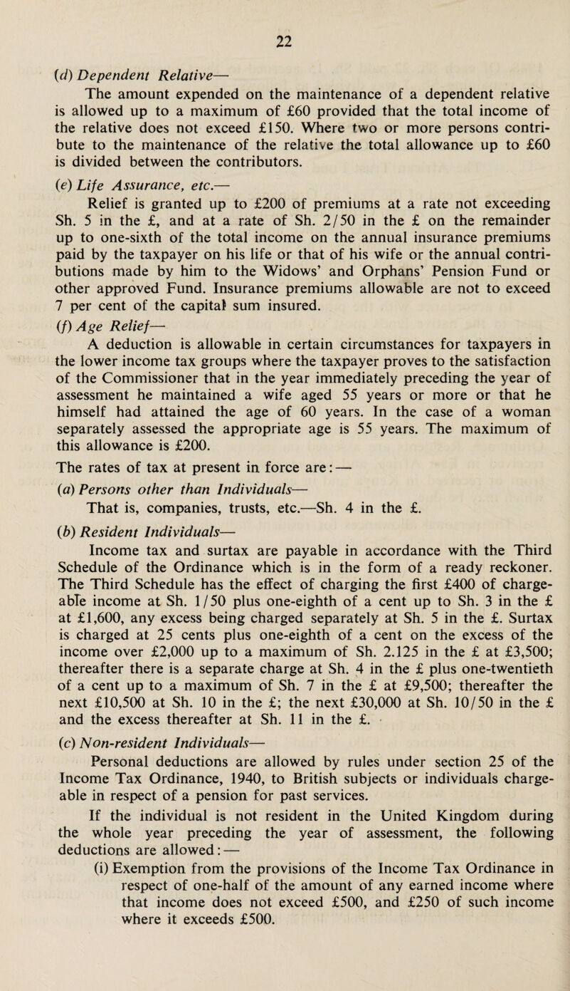 (id) Dependent Relative— The amount expended on the maintenance of a dependent relative is allowed up to a maximum of £60 provided that the total income of the relative does not exceed £150. Where two or more persons contri¬ bute to the maintenance of the relative the total allowance up to £60 is divided between the contributors. (e) Life Assurance, etc.— Relief is granted up to £200 of premiums at a rate not exceeding Sh. 5 in the £, and at a rate of Sh. 2/50 in the £ on the remainder up to one-sixth of the total income on the annual insurance premiums paid by the taxpayer on his life or that of his wife or the annual contri¬ butions made by him to the Widows’ and Orphans’ Pension Fund or other approved Fund. Insurance premiums allowable are not to exceed 7 per cent of the capital sum insured. (/) Age Relief— A deduction is allowable in certain circumstances for taxpayers in the lower income tax groups where the taxpayer proves to the satisfaction of the Commissioner that in the year immediately preceding the year of assessment he maintained a wife aged 55 years or more or that he himself had attained the age of 60 years. In the case of a woman separately assessed the appropriate age is 55 years. The maximum of this allowance is £200. The rates of tax at present in force are: — (a) Persons other than Individuals— That is, companies, trusts, etc.—Sh. 4 in the £. (b) Resident Individuals— Income tax and surtax are payable in accordance with the Third Schedule of the Ordinance which is in the form of a ready reckoner. The Third Schedule has the effect of charging the first £400 of charge¬ able income at Sh. 1/50 plus one-eighth of a cent up to Sh. 3 in the £ at £1,600, any excess being charged separately at Sh. 5 in the £. Surtax is charged at 25 cents plus one-eighth of a cent on the excess of the income over £2,000 up to a maximum of Sh. 2.125 in the £ at £3,500; thereafter there is a separate charge at Sh. 4 in the £ plus one-twentieth of a cent up to a maximum of Sh. 7 in the £ at £9,500; thereafter the next £10,500 at Sh. 10 in the £; the next £30,000 at Sh. 10/50 in the £ and the excess thereafter at Sh. 11 in the £. (c) Non-resident Individuals— Personal deductions are allowed by rules under section 25 of the Income Tax Ordinance, 1940, to British subjects or individuals charge¬ able in respect of a pension for past services. If the individual is not resident in the United Kingdom during the whole year preceding the year of assessment, the following deductions are allowed: — (i) Exemption from the provisions of the Income Tax Ordinance in respect of one-half of the amount of any earned income where that income does not exceed £500, and £250 of such income where it exceeds £500.