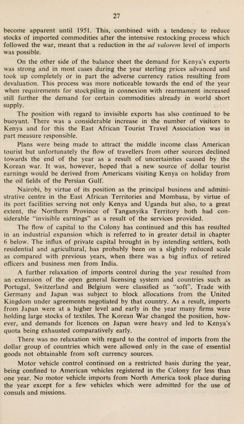 become apparent until 1951. This, combined with a tendency to reduce stocks of imported commodities after the intensive restocking process which followed the war, meant that a reduction in the ad valorem level of imports was possible. On the other side of the balance sheet the demand for Kenya’s exports was strong and in most cases during the year sterling prices advanced and took up completely or in part the adverse currency ratios resulting from devaluation. This process was more noticeable towards the end of the year when requirements for stockpiling in connexion with rearmament increased still further the demand for certain commodities already in world short supply. The position with regard to invisible exports has also continued to be buoyant. There was a considerable increase in the number of visitors to Kenya and for this the East African Tourist Travel Association was in part measure responsible. Plans were being made to attract the middle income class American tourist but unfortunately the flow of travellers from other sources declined towards the end of the year as a result of uncertainties caused by the Korean war. It was, however, hoped that a new source of dollar tourist earnings would be derived from Americans visiting Kenya on holiday from the oil fields of the Persian Gulf. Nairobi, by virtue of its position as the principal business and admini¬ strative centre in the East African Territories and Mombasa, by virtue of its port facilities serving not only Kenya and Uganda but also, to a great extent, the Northern Province of Tanganyika Territory both had con¬ siderable “invisible earnings” as a result of the services provided. The flow of capital to the Colony has continued and this has resulted in an industrial expansion which is referred to in greater detail in chapter 6 below. The influx of private capital brought in by intending settlers, both residential and agricultural, has probably been on a slightly reduced scale as compared with previous years, when there was a big influx of retired officers and business men from India. A further relaxation of imports control during the year resulted from an extension of the open general licensing system and countries such as Portugal, Switzerland and Belgium were classified as “soft”. Trade with Germany and Japan was subject to block allocations from the United Kingdom under agreements negotiated by that country. As a result, imports from Japan were at a higher level and early in the year many firms were holding large stocks of textiles. The Korean War changed the position, how¬ ever, and demands for licences on Japan were heavy and led to Kenya’s quota being exhausted comparatively early. There was no relaxation with regard to the control of imports from the dollar group of countries which were allowed only in the case of essential goods not obtainable from soft currency sources. Motor vehicle control continued on a restricted basis during the year, being confined to American vehicles registered in the Colony for less than one year. No motor vehicle imports from North America took place during the year except for a few vehicles which were admitted for the use of consuls and missions.