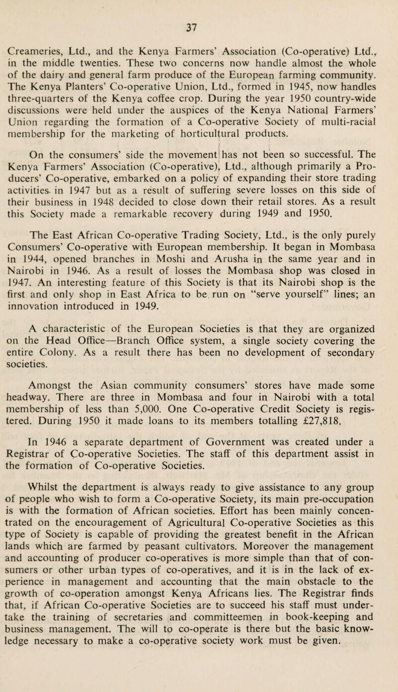 Creameries, Ltd., and the Kenya Farmers’ Association (Co-operative) Ltd., in the middle twenties. These two concerns now handle almost the whole of the dairy and general farm produce of the European farming community. The Kenya Planters’ Co-operative Union, Ltd., formed in 1945, now handles three-quarters of the Kenya coffee crop. During the year 1950 country-wide discussions were held under the auspices of the Kenya National Farmers’ Union regarding the formation of a Co-operative Society of multi-racial membership for the marketing of horticultural products. | On the consumers’ side the movement1 has not been so successful. The Kenya Farmers’ Association (Co-operative), Ltd., although primarily a Pro¬ ducers’ Co-operative, embarked on a policy of expanding their store trading activities- in 1947 but as a result of suffering severe losses on this side of their business in 1948 decided to close down their retail stores. As a result this Society made a remarkable recovery during 1949 and 1950. The East African Co-operative Trading Society, Ltd., is the only purely Consumers’ Co-operative with European membership. It began in Mombasa in 1944, opened branches in Moshi and Arusha in the same year and in Nairobi in 1946. As a result of losses the Mombasa shop was closed in 1947. An interesting feature of this Society is that its Nairobi shop is the first and only shop in East Africa to be run on “serve yourself” lines; an innovation introduced in 1949. A characteristic of the European Societies is that they are organized on the Head Office—Branch Office system, a single society covering the entire Colony. As a result there has been no development of secondary societies. Amongst the Asian community consumers’ stores have made some headway. There are three in Mombasa and four in Nairobi with a total membership of less than 5,000. One Co-operative Credit Society is regis¬ tered. During 1950 it made loans to its members totalling £27,818. In 1946 a separate department of Government was created under a Registrar of Co-operative Societies. The staff of this department assist in the formation of Co-operative Societies. Whilst the department is always ready to give assistance to any group of people who wish to form a Co-operative Society, its main pre-occupation is with the formation of African societies. Effort has been mainly concen¬ trated on the encouragement of Agricultural Co-operative Societies as this type of Society is capable of providing the greatest benefit in the African lands which are farmed by peasant cultivators. Moreover the management and accounting of producer co-operatives is more simple than that of con¬ sumers or other urban types of co-operatives, and it is in the lack of ex¬ perience in management and accounting that the main obstacle to the growth of co-operation amongst Kenya Africans lies. The Registrar finds that, if African Co-operative Societies are to succeed his staff must under¬ take the training of secretaries and committeemen in book-keeping and business management. The will to co-operate is there but the basic know¬ ledge necessary to make a co-operative society work must be given.