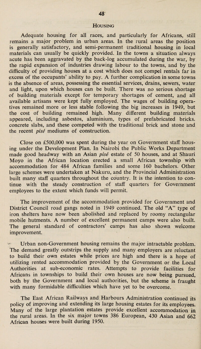 Housing Adequate housing for all races, and particularly for Africans, still remains a major problem in urban areas. In the rural areas the position is generally satisfactory, and semi-permanent traditional housing in local materials can usually be quickly provided. In the towns a situation always acute has been aggravated by the back-log accumulated during the war, by the rapid expansion of industries drawing labour to the towns, and by the difficulty of providing houses at a cost which does not compel rentals far in excess of the occupants’ ability to pay. A further complication in some towns is the absence of areas, possessing the essential services, drains, sewers, water and light, upon which houses can be built. There was no serious shortage of building materials except for temporary shortages of cement, and all available artisans were kept fully employed. The wages of building opera¬ tives remained more or less stable following the big increases in 1949, but the cost of building remained high. Many different building materials appeared, including asbestos, aluminium, types of prefabricated bricks, concrete slabs, and these competed with the traditional brick and stone and the recent pise mediums of construction. Close on £500,000 was spent during the year on Government staff hous¬ ing under the Development Plan. In Nairobi the Public Works Department made good headway with an Asian pise estate of 50 houses, and at Shauri Moyo in the African location erected a small African township with accommodation for 484 African families and some 160 bachelors. Other large schemes were undertaken at Nakuru, and the Provincial Administration built many staff quarters throughout the country. It is the intention to con¬ tinue with the steady construction of staff quarters for Government employees to the extent which funds will permit. The improvement of the accommodation provided for Government and District Council road gangs noted in 1949 continued. The old “A” type of iron shelters have now been abolished and replaced by roomy rectangular mobile hutments. A number of excellent permanent camps were also built. The general standard of contractors’ camps has also shown welcome improvement. Urban non-Government housing remains the major intractable problem. The demand greatly outstrips the supply and many employers are reluctant to build their own estates while prices are high and there is a hope of utilizing rented accommodation provided by the Government or the Local Authorities at sub-economic rates. Attempts to provide facilities for Africans in townships to build their own houses are now being pursued, both by the Government and local authorities, but the scheme is fraught with many formidable difficulties which have yet to be overcome. The East African Railways and Harbours Administration continued its policy of improving and extending its large housing estates for its employees. Many of the large plantation estates provide excellent accommodation in the rural areas. In the six major towns 386 European, 430 Asian and 662 African houses were built during 1950.