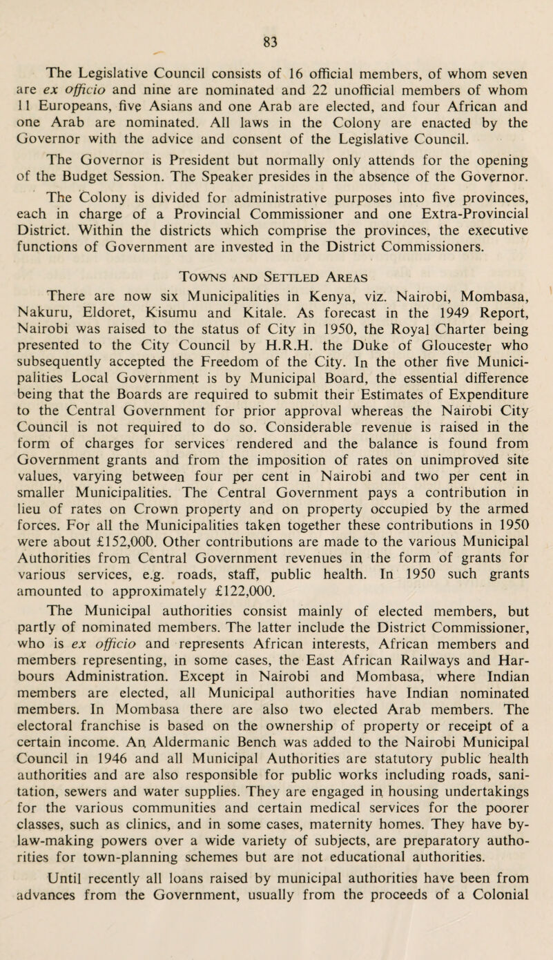 The Legislative Council consists of 16 official members, of whom seven are ex officio and nine are nominated and 22 unofficial members of whom 11 Europeans, five Asians and one Arab are elected, and four African and one Arab are nominated. All laws in the Colony are enacted by the Governor with the advice and consent of the Legislative Council. The Governor is President but normally only attends for the opening of the Budget Session. The Speaker presides in the absence of the Governor. The Colony is divided for administrative purposes into five provinces, each in charge of a Provincial Commissioner and one Extra-Provincial District. Within the districts which comprise the provinces, the executive functions of Government are invested in the District Commissioners. Towns and Settled Areas There are now six Municipalities in Kenya, viz. Nairobi, Mombasa, Nakuru, Eldoret, Kisumu and Kitale. As forecast in the 1949 Report, Nairobi was raised to the status of City in 1950, the Royal Charter being presented to the City Council by H.R.H. the Duke of Gloucester who subsequently accepted the Freedom of the City. In the other five Munici¬ palities Local Government is by Municipal Board, the essential difference being that the Boards are required to submit their Estimates of Expenditure to the Central Government for prior approval whereas the Nairobi City Council is not required to do so. Considerable revenue is raised in the form of charges for services rendered and the balance is found from Government grants and from the imposition of rates on unimproved site values, varying between four per cent in Nairobi and two per cent in smaller Municipalities. The Central Government pays a contribution in lieu of rates on Crown property and on property occupied by the armed forces. For all the Municipalities taken together these contributions in 1950 were about £152,000. Other contributions are made to the various Municipal Authorities from Central Government revenues in the form of grants for various services, e.g. roads, staff, public health. In 1950 such grants amounted to approximately £122,000. The Municipal authorities consist mainly of elected members, but partly of nominated members. The latter include the District Commissioner, who is ex officio and represents African interests, African members and members representing, in some cases, the East African Railways and Har¬ bours Administration. Except in Nairobi and Mombasa, where Indian members are elected, all Municipal authorities have Indian nominated members. In Mombasa there are also two elected Arab members. The electoral franchise is based on the ownership of property or receipt of a certain income. An Aldermanic Bench was added to the Nairobi Municipal Council in 1946 and all Municipal Authorities are statutory public health authorities and are also responsible for public works including roads, sani¬ tation, sewers and water supplies. They are engaged in housing undertakings for the various communities and certain medical services for the poorer classes, such as clinics, and in some cases, maternity homes. They have by¬ law-making powers over a wide variety of subjects, are preparatory autho¬ rities for town-planning schemes but are not educational authorities. Until recently all loans raised by municipal authorities have been from advances from the Government, usually from the proceeds of a Colonial