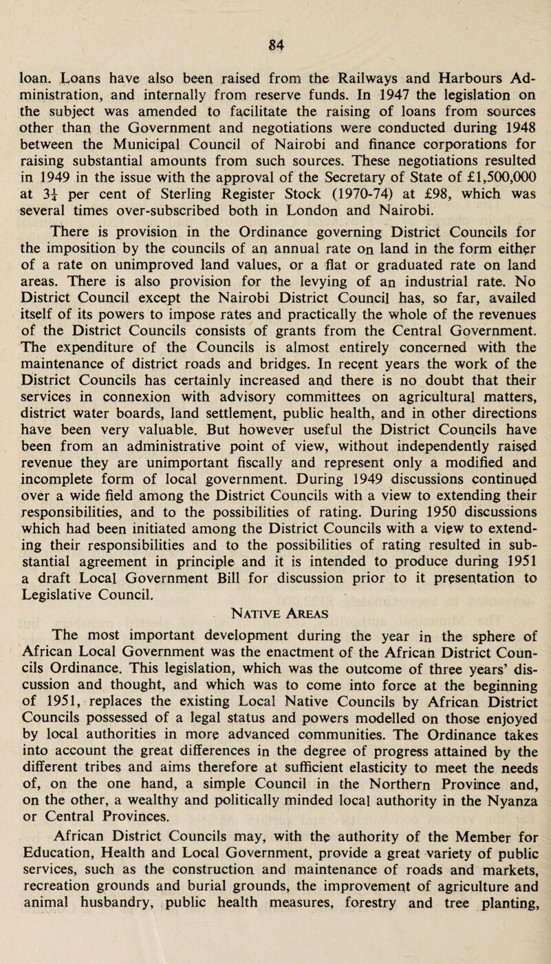 loan, koans have also been raised from the Railways and Harbours Ad¬ ministration, and internally from reserve funds. In 1947 the legislation on the subject was amended to facilitate the raising of loans from sources other than the Government and negotiations were conducted during 1948 between the Municipal Council of Nairobi and finance corporations for raising substantial amounts from such sources. These negotiations resulted in 1949 in the issue with the approval of the Secretary of State of £1,500,000 at 3i per cent of Sterling Register Stock (1970-74) at £98, which was several times over-subscribed both in London and Nairobi. There is provision in the Ordinance governing District Councils for the imposition by the councils of an annual rate on land in the form either of a rate on unimproved land values, or a flat or graduated rate on land areas. There is also provision for the levying of an industrial rate. No District Council except the Nairobi District Council has, so far, availed itself of its powers to impose rates and practically the whole of the revenues of the District Councils consists of grants from the Central Government. The expenditure of the Councils is almost entirely concerned with the maintenance of district roads and bridges. In recent years the work of the District Councils has certainly increased and there is no doubt that their services in connexion with advisory committees on agricultural matters, district water boards, land settlement, public health, and in other directions have been very valuable. But however useful the District Councils have been from an administrative point of view, without independently raised revenue they are unimportant fiscally and represent only a modified and incomplete form of local government. During 1949 discussions continued over a wide field among the District Councils with a view to extending their responsibilities, and to the possibilities of rating. During 1950 discussions which had been initiated among the District Councils with a view to extend¬ ing their responsibilities and to the possibilities of rating resulted in sub¬ stantial agreement in principle and it is intended to produce during 1951 a draft Local Government Bill for discussion prior to it presentation to Legislative Council. Native Areas The most important development during the year in the sphere of African Local Government was the enactment of the African District Coun¬ cils Ordinance. This legislation, which was the outcome of three years’ dis¬ cussion and thought, and which was to come into force at the beginning of 1951, replaces the existing Local Native Councils by African District Councils possessed of a legal status and powers modelled on those enjoyed by local authorities in more advanced communities. The Ordinance takes into account the great differences in the degree of progress attained by the different tribes and aims therefore at sufficient elasticity to meet the needs of, on the one hand, a simple Council in the Northern Province and, on the other, a wealthy and politically minded local authority in the Nyanza or Central Provinces. African District Councils may, with the authority of the Member for Education, Health and Local Government, provide a great variety of public services, such as the construction and maintenance of roads and markets, recreation grounds and burial grounds, the improvement of agriculture and animal husbandry, public health measures, forestry and tree planting,