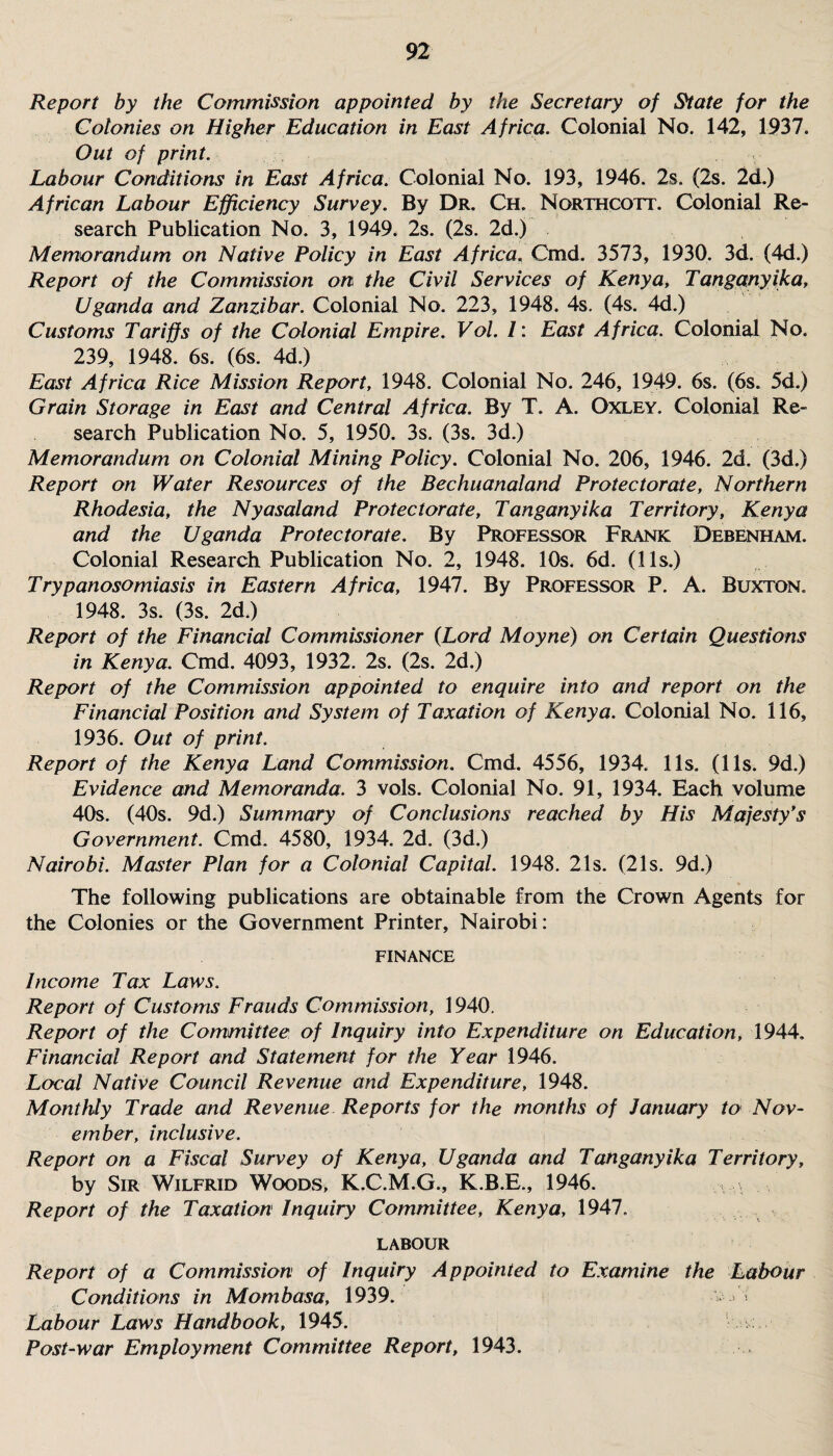 Report by the Commission appointed by the Secretary of State for the Colonies on Higher Education in East Africa. Colonial No. 142, 1937. Out of print. Labour Conditions in East Africa. Colonial No. 193, 1946. 2s. (2s. 2d.) African Labour Efficiency Survey. By Dr. Ch. Northcott. Colonial Re¬ search Publication No. 3, 1949. 2s. (2s. 2d.) Memorandum on Native Policy in East Africa. Cmd. 3573, 1930. 3d. (4d.) Report of the Commission on the Civil Services of Kenya, Tanganyika, Uganda and Zanzibar. Colonial No. 223, 1948. 4s. (4s. 4d.) Customs Tariffs of the Colonial Empire. Vol. 1: East Africa. Colonial No. 239, 1948. 6s. (6s. 4d.) East Africa Rice Mission Report, 1948. Colonial No. 246, 1949. 6s. (6s. 5d.) Grain Storage in East and Central Africa. By T. A. Oxley. Colonial Re¬ search Publication No. 5, 1950. 3s. (3s. 3d.) Memorandum on Colonial Mining Policy. Colonial No. 206, 1946. 2d. (3d.) Report on Water Resources of the Bechuanaland Protectorate, Northern Rhodesia, the Nyasaland Protectorate, Tanganyika Territory, Kenya and the Uganda Protectorate. By Professor Frank Debenham. Colonial Research Publication No. 2, 1948. 10s. 6d. (11s.) Trypanosomiasis in Eastern Africa, 1947. By Professor P. A. Buxton. 1948. 3s. (3s. 2d.) Report of the Financial Commissioner (Lord Moyne) on Certain Questions in Kenya. Cmd. 4093, 1932. 2s. (2s. 2d.) Report of the Commission appointed to enquire into and report on the Financial Position and System of Taxation of Kenya. Colonial No. 116, 1936. Out of print. Report of the Kenya Land Commission. Cmd. 4556, 1934. 11s. (11s. 9d.) Evidence and Memoranda. 3 vols. Colonial No. 91, 1934. Each volume 40s. (40s. 9d.) Summary of Conclusions reached by His Majesty's Government. Cmd. 4580, 1934. 2d. (3d.) Nairobi. Master Plan for a Colonial Capital. 1948. 21s. (21s. 9d.) The following publications are obtainable from the Crown Agents for the Colonies or the Government Printer, Nairobi: FINANCE Income Tax Laws. Report of Customs Frauds Commission, 1940. Report of the Committee of Inquiry into Expenditure on Education, 1944. Financial Report and Statement for the Year 1946. Local Native Council Revenue and Expenditure, 1948. Monthly Trade and Revenue Reports for the months of January to Nov¬ ember, inclusive. Report on a Fiscal Survey of Kenya, Uganda and Tanganyika Territory, by Sir Wilfrid Woods, K.C.M.G., K.B.E., 1946. Report of the Taxation Inquiry Committee, Kenya, 1947. LABOUR Report of a Commission of Inquiry Appointed to Examine the Labour Conditions in Mombasa, 1939. * Labour Laws Handbook, 1945. Post-war Employment Committee Report, 1943.