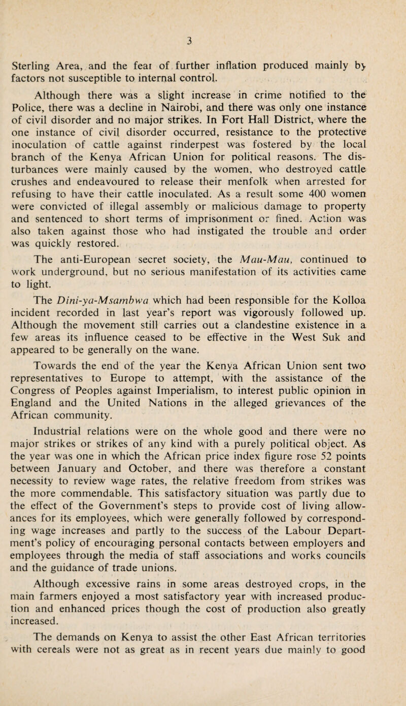 Sterling Area, and the feai of further inflation produced mainly by factors not susceptible to internal control. Although there was a slight increase in crime notified to the Police, there was a decline in Nairobi, and there was only one instance of civil disorder and no major strikes. In Fort Hall District, where the one instance of civil disorder occurred, resistance to the protective inoculation of cattle against rinderpest was fostered by the local branch of the Kenya African Union for political reasons. The dis¬ turbances were mainly caused by the women, who destroyed cattle crushes and endeavoured to release their menfolk when arrested for refusing to have their cattle inoculated. As a result some 400 women were convicted of illegal assembly or malicious damage to property and sentenced to short terms of imprisonment or fined. Action was also taken against those who had instigated the trouble and order was quickly restored. The anti-European secret society, the Mau-Mau, continued to work underground, but no serious manifestation of its activities came to light. The Dini-ya-Msambwa which had been responsible for the Kolloa incident recorded in last year’s report was vigorously followed up. Although the movement still carries out a clandestine existence in a few areas its influence ceased to be effective in the West Suk and appeared to be generally on the wane. Towards the end of the year the Kenya African Union sent two representatives to Europe to attempt, with the assistance of the Congress of Peoples against Imperialism, to interest public opinion in England and the United Nations in the alleged grievances of the African community. Industrial relations were on the whole good and there were no major strikes or strikes of any kind with a purely political object. As the year was one in which the African price index figure rose 52 points between January and October, and there was therefore a constant necessity to review wage rates, the relative freedom from strikes was the more commendable. This satisfactory situation was partly due to the effect of the Government’s steps to provide cost of living allow¬ ances for its employees, which were generally followed by correspond¬ ing wage increases and partly to the success of the Labour Depart¬ ment’s policy of encouraging personal contacts between employers and employees through the media of staff associations and works councils and the guidance of trade unions. Although excessive rains in some areas destroyed crops, in the main farmers enjoyed a most satisfactory year with increased produc¬ tion and enhanced prices though the cost of production also greatly increased. The demands on Kenya to assist the other East African territories with cereals were not as great as in recent years due mainly to good