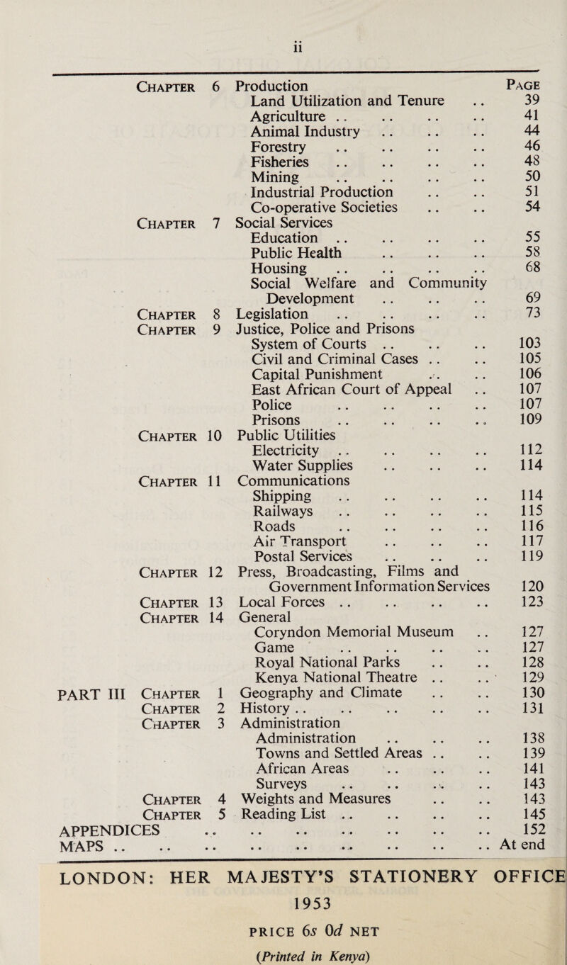 Chapter 6 Production Page Land Utilization and Tenure 39 Agriculture .. • • 41 Animal Industry • • 44 Forestry • • 46 Fisheries • • 48 Mining • • 50 Industrial Production • • 51 Co-operative Societies • • 54 Chapter 7 Social Services Education .. # # 55 Public Health 58 Housing • • 68 Social Welfare and Community Development • • 69 Chapter 8 Legislation 73 Chapter 9 Justice, Police and Prisons System of Courts .. • • 103 Civil and Criminal Cases .. • • 105 Capital Punishment , # 106 East African Court of Appeal 107 Police 107 Prisons • 9 109 Chapter 10 Public Utilities Electricity • • 112 Water Supplies • • 114 Chapter 11 Communications Shipping • • 114 Railways 115 Roads # # 116 Air Transport • • 117 Postal Services 119 Chapter 12 Press, Broadcasting, Films and Government Information Services 120 Chapter 13 Local Forces .. 123 Chapter 14 General Coryndon Memorial Museum . , 127 Game v # 127 Royal National Parks 128 Kenya National Theatre .. , * 129 PART III Chapter 1 Geography and Climate • . 130 Chapter 2 History .. • # 131 Chapter 3 Administration Administration # # 138 Towns and Settled Areas .. # 139 African Areas • 141 Surveys , . 143 Chapter 4 Weights and Measures • • 143 Chapter 5 Reading List .. • • 145 APPENDICES « • • • •• •• •• •• • • 152 MAPS .. • • • • • • >• • • • •• • • At end LONDON: HER MAJESTY’S STATIONERY OFFICE 1953 PRICE 6s 0d NET {Printed in Kenya)