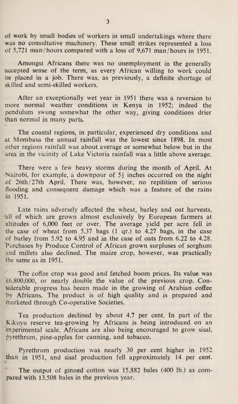 of work by small bodies of workers in small undertakings where there was no consultative machinery. These small strikes represented a loss of 5,721 man/hours compared with a loss of 9,671 man/hours in 1951. Amongst Africans there was no unemployment in the generally accepted sense of the term, as every African willing to work could be placed in a job. There was. as previously, a definite shortage of skilled and semi-skilled workers. After an exceptionally wet year in 1951 there was a reversion to more normal weather conditions in Kenya in 1952; indeed the pendulum swung somewhat the other way, giving conditions drier than normal in many parts. The coastal regions, in particular, experienced dry conditions and at Mombasa the annual rainfall was the lowest since 1898. In most other regions rainfall was about average or somewhat below but in the area in the vicinity of Lake Victoria rainfall was a little above average. There were a few heavy storms during the month of April. At Nairobi, for example, a dowmpour of 5} inches occurred on the night of 26th/27th April. There was, however, no repitition of serious flooding and consequent damage which was a feature of the rains in 1951. Late rains adversely affected the wheat, barley and oat harvests, •all of which are grown almost exclusively by European farmers at altitudes of 6,000 feet or over. The average yield per acre fell in the case of wheat from 5.37 bags (1 qr.) to 4.27 bags, in the case of barley from 5.92 to 4.95 and in the case of oats from 6.22 to 4.28. Purchases by Produce Control of African grown surpluses of sorghum and millets also declined. The maize crop, however, was practically the same as in 1951. The coffee crop was good and fetched boom prices. Its value was £6,800,000, or nearly double the value of the previous crop. Con¬ siderable progress has beeen made in the growing of Arabian coffee by Africans. The product is of high quality and is prepared and marketed through Co-operative Societies. Tea production declined by about 4.7 per cent. In part of the Kikuyu reserve tea-growing by Africans is being introduced on an experimental scale. Africans are also being encouraged to grow sisal, pyrethrum, pine-apples for canning, and tobacco. Pyrethrum production was nearly 30 per cent higher in 1952 than in 1951, and sisal production fell approximately 14 per cent. The output of ginned cotton was 15,882 bales (400 lb.) as com¬ pared with 13,508 bales in the previous year.