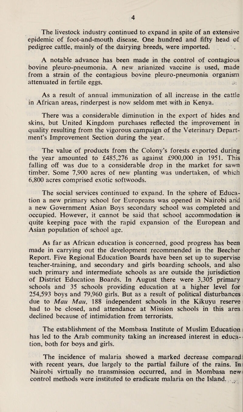 The livestock industry continued to expand in spite of an extensive epidemic of foot-and-mouth disease. One hundred and fifty head of pedigree cattle, mainly of the dairying breeds, were imported. A notable advance has been made in the control of contagious bovine pleuro-pneumonia. A new arianized vaccine is used, made from a strain of the contagious bovine pleuro-pneumonia organism attenuated in fertile eggs. As a result of annual immunization of all increase in the cattle in African areas, rinderpest is now seldom met with in Kenya. There was a considerable diminution in the export of hides and skins, but United Kingdom purchases reflected the improvement in quality resulting from the vigorous campaign of the Veterinary Depart¬ ment’s Improvement Section during the year. The value of products from the Colony’s forests exported during the year amounted to £485,276 as against £900,000 in 1951. This falling off was due to a considerable drop in the market for sawn timber. Some 7,900 acres of new planting was undertaken, of which 6,800 acres comprised exotic softwoods. The social services continued to expand. In the sphere of Educa¬ tion a new primary school for Europeans was opened in Nairobi and a new Government Asian Boys secondary school was completed and occupied. However, it cannot be said that school accommodation is quite keeping pace with the rapid expansion of the European and Asian population of school age. As far as African education is concerned, good progress has been made in carrying out the development recommended in the Beecher Report. Five Regional Education Boards have been set up to supervise teacher-training, and secondary and girls boarding schools, and also such primary and intermediate schools as are outside the jurisdiction of District Education Boards. In August there were 3,305 primary schools and 35 schools providing education at a higher level for 254,593 boys and 79,960 girls. But as a result of political disturbances due to Mau Mau, 188 independent schools in the Kikuyu reserve had to be closed, and attendance at Mission schools in this area declined because of intimidation from terrorists. The establishment of the Mombasa Institute of Muslim Education has led to the Arab community taking an increased interest in educa¬ tion, both for boys and girls. The incidence of malaria showed a marked decrease compared with recent years, due largely to the partial failure of the rains. In Nairobi virtually no transmission occurred, and in Mombasa new control methods were instituted to eradicate malaria on the Island. ,,