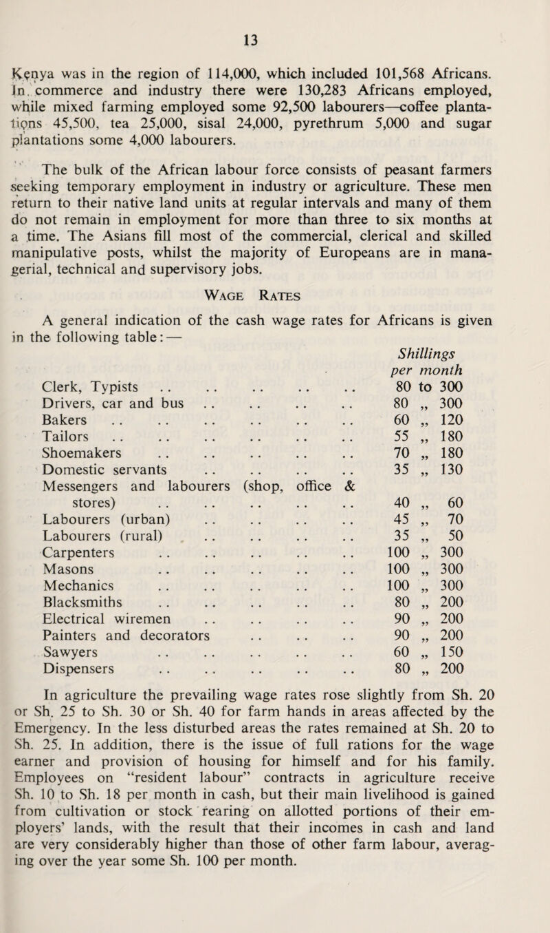 Kenya was in the region of 114,000, which included 101,568 Africans. In. commerce and industry there were 130,283 Africans employed, while mixed farming employed some 92,500 labourers—coffee planta¬ tions 45,500, tea 25,000, sisal 24,000, pyrethrum 5,000 and sugar plantations some 4,000 labourers. The bulk of the African labour force consists of peasant farmers seeking temporary employment in industry or agriculture. These men return to their native land units at regular intervals and many of them do not remain in employment for more than three to six months at a time. The Asians fill most of the commercial, clerical and skilled manipulative posts, whilst the majority of Europeans are in mana¬ gerial, technical and supervisory jobs. Wage Rates A general indication of the cash wage rates for Africans is given in the following table: — Clerk, Typists • • • • Shillings per month 80 to 300 Drivers, car and bus 80 „ 300 Bakers 60 „ 120 Tailors 55 „ 180 Shoemakers 70 „ 180 Domestic servants 35 „ 130 Messengers and labourers stores) (shop, office & 40 „ 60 Labourers (urban) 45 „ 70 Labourers (rural) 35 „ 50 Carpenters 100 „ 300 Masons 100 „ 300 Mechanics 100 „ 300 Blacksmiths 80 „ 200 Electrical wiremen 90 „ 200 Painters and decorators 90 „ 200 Sawyers 60 „ 150 Dispensers 80 „ 200 In agriculture the prevailing wage rates rose slightly from Sh. 20 or Sh. 25 to Sh. 30 or Sh. 40 for farm hands in areas affected by the Emergency. In the less disturbed areas the rates remained at Sh. 20 to Sh. 25. In addition, there is the issue of full rations for the wage earner and provision of housing for himself and for his family. Employees on “resident labour” contracts in agriculture receive Sh. 10 to Sh. 18 per month in cash, but their main livelihood is gained from cultivation or stock rearing on allotted portions of their em¬ ployers’ lands, with the result that their incomes in cash and land are very considerably higher than those of other farm labour, averag¬ ing over the year some Sh. 100 per month.