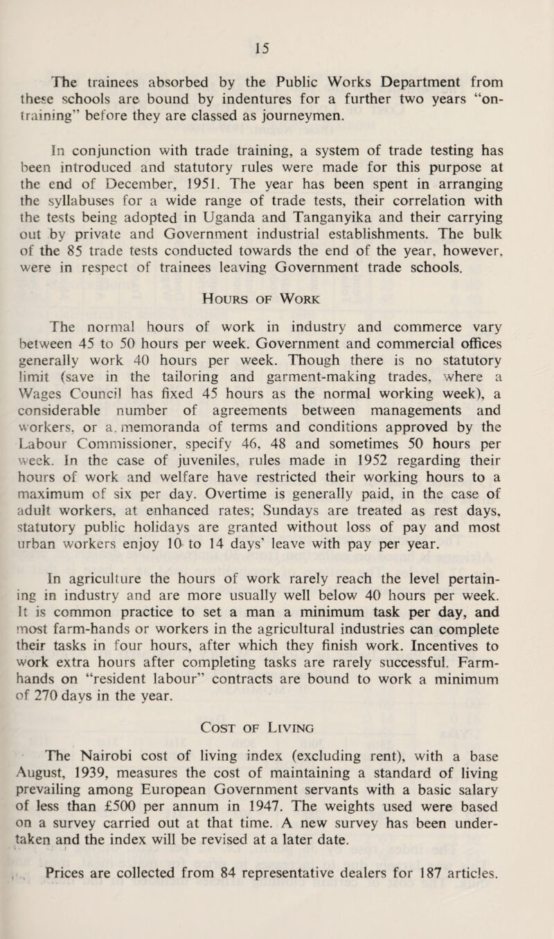 The trainees absorbed by the Public Works Department from these schools are bound by indentures for a further two years “on- training” before they are classed as journeymen. In conjunction with trade training, a system of trade testing has been introduced and statutory rules were made for this purpose at the end of December, 1951. The year has been spent in arranging the syllabuses for a wide range of trade tests, their correlation with the tests being adopted in Uganda and Tanganyika and their carrying out by private and Government industrial establishments. The bulk of the 85 trade tests conducted towards the end of the year, however, were in respect of trainees leaving Government trade schools. Hours of Work The normal hours of work in industry and commerce vary between 45 to 50 hours per week. Government and commercial offices generally work 40 hours per week. Though there is no statutory limit (save in the tailoring and garment-making trades, where a Wages Council has fixed 45 hours as the normal working week), a considerable number of agreements between managements and workers, or a. memoranda of terms and conditions approved by the Labour Commissioner, specify 46, 48 and sometimes 50 hours per week. In the case of juveniles, rules made in 1952 regarding their hours of work and welfare have restricted their working hours to a maximum of six per day. Overtime is generally paid, in the case of adult workers, at enhanced rates; Sundays are treated as rest days, statutory public holidays are granted without loss of pay and most urban workers enjoy 10 to 14 days’ leave with pay per year. In agriculture the hours of work rarely reach the level pertain¬ ing in industry and are more usually well below 40 hours per week. It is common practice to set a man a minimum task per day, and most farm-hands or workers in the agricultural industries can complete their tasks in four hours, after which they finish work. Incentives to work extra hours after completing tasks are rarely successful. Farm¬ hands on “resident labour” contracts are bound to work a minimum of 270 days in the year. Cost of Living The Nairobi cost of living index (excluding rent), with a base August, 1939, measures the cost of maintaining a standard of living prevailing among European Government servants with a basic salary of less than £500 per annum in 1947. The weights used were based on a survey carried out at that time. A new survey has been under¬ taken and the index will be revised at a later date. i • I t % Prices are collected from 84 representative dealers for 187 articles.