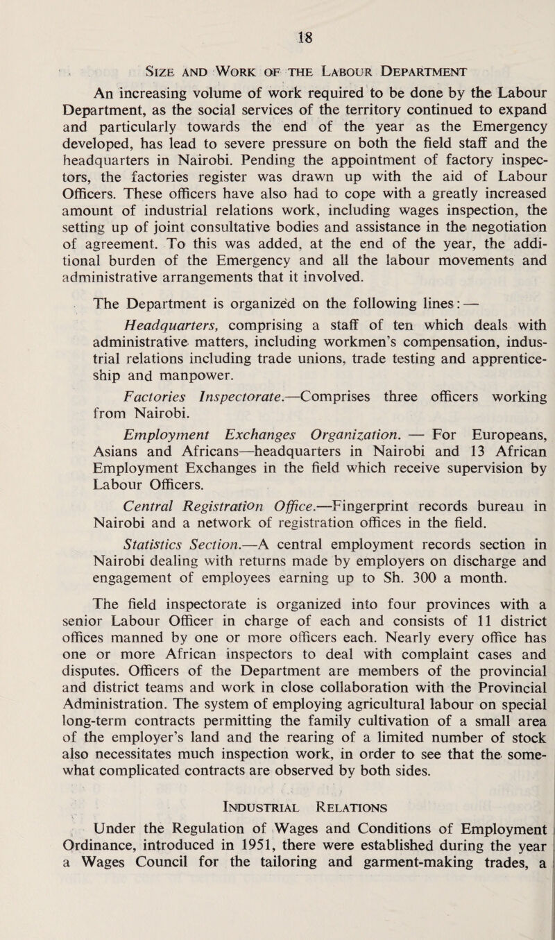Size and Work of the Labour Department An increasing volume of work required to be done by the Labour Department, as the social services of the territory continued to expand and particularly towards the end of the year as the Emergency developed, has lead to severe pressure on both the field staff and the headquarters in Nairobi. Pending the appointment of factory inspec¬ tors, the factories register was drawn up with the aid of Labour Officers. These officers have also had to cope with a greatly increased amount of industrial relations work, including wages inspection, the setting up of joint consultative bodies and assistance in the negotiation of agreement. To this was added, at the end of the year, the addi¬ tional burden of the Emergency and all the labour movements and administrative arrangements that it involved. The Department is organized on the following lines: — Headquarters, comprising a staff of ten which deals with administrative matters, including workmen’s compensation, indus¬ trial relations including trade unions, trade testing and apprentice¬ ship and manpower. Factories Inspectorate.—Comprises three officers working from Nairobi. Employment Exchanges Organization. — For Europeans, Asians and Africans—headquarters in Nairobi and 13 African Employment Exchanges in the field which receive supervision by Labour Officers. Central Registration Office.—Fingerprint records bureau in Nairobi and a network of registration offices in the field. Statistics Section.—A central employment records section in Nairobi dealing with returns made by employers on discharge and engagement of employees earning up to Sh. 300 a month. The field inspectorate is organized into four provinces with a senior Labour Officer in charge of each and consists of 11 district offices manned by one or more officers each. Nearly every office has one or more African inspectors to deal with complaint cases and disputes. Officers of the Department are members of the provincial and district teams and work in close collaboration with the Provincial Administration. The system of employing agricultural labour on special long-term contracts permitting the family cultivation of a small area of the employer’s land and the rearing of a limited number of stock also necessitates much inspection work, in order to see that the some¬ what complicated contracts are observed by both sides. v . % . ) Industrial Relations Under the Regulation of Wages and Conditions of Employment Ordinance, introduced in 1951, there were established during the year a Wages Council for the tailoring and garment-making trades, a