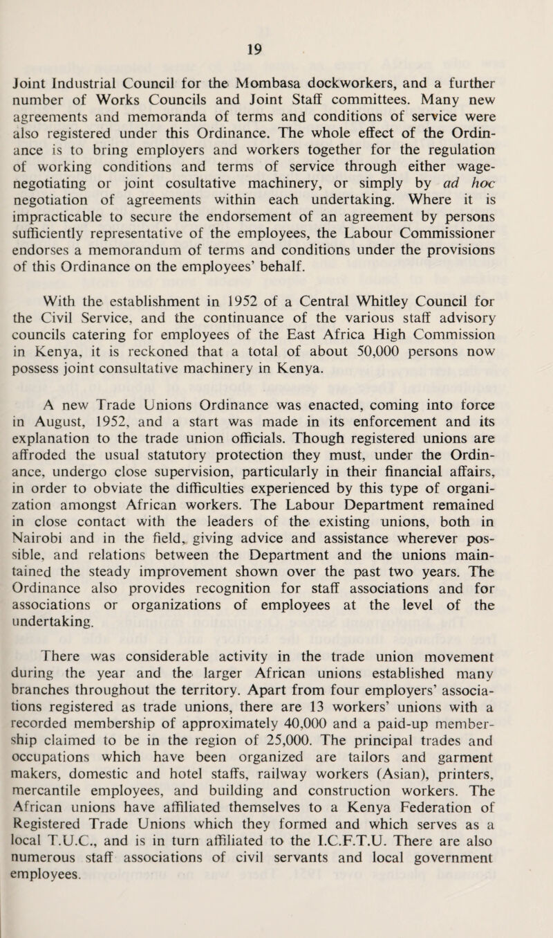 Joint Industrial Council for the Mombasa dockworkers, and a further number of Works Councils and Joint Staff committees. Many new agreements and memoranda of terms and conditions of service were also registered under this Ordinance. The whole effect of the Ordin¬ ance is to bring employers and workers together for the regulation of working conditions and terms of service through either wage¬ negotiating or joint cosultative machinery, or simply by ad hoc negotiation of agreements within each undertaking. Where it is impracticable to secure the endorsement of an agreement by persons sufficiently representative of the employees, the Labour Commissioner endorses a memorandum of terms and conditions under the provisions of this Ordinance on the employees’ behalf. With the establishment in 1952 of a Central Whitley Council for the Civil Service, and the continuance of the various staff advisory councils catering for employees of the East Africa High Commission in Kenya, it is reckoned that a total of about 50,000 persons now possess joint consultative machinery in Kenya. A new Trade Unions Ordinance was enacted, coming into force in August, 1952, and a start was made in its enforcement and its explanation to the trade union officials. Though registered unions are affroded the usual statutory protection they must, under the Ordin¬ ance, undergo close supervision, particularly in their financial affairs, in order to obviate the difficulties experienced by this type of organi¬ zation amongst African workers. The Labour Department remained in close contact with the leaders of the existing unions, both in Nairobi and in the field, giving advice and assistance wherever pos¬ sible, and relations between the Department and the unions main¬ tained the steady improvement shown over the past two years. The Ordinance also provides recognition for staff associations and for associations or organizations of employees at the level of the undertaking. There was considerable activity in the trade union movement during the year and the larger African unions established many branches throughout the territory. Apart from four employers’ associa¬ tions registered as trade unions, there are 13 workers’ unions with a recorded membership of approximately 40,000 and a paid-up member¬ ship claimed to be in the region of 25,000. The principal trades and occupations which have been organized are tailors and garment makers, domestic and hotel staffs, railway workers (Asian), printers, mercantile employees, and building and construction workers. The African unions have affiliated themselves to a Kenya Federation of Registered Trade Unions which they formed and which serves as a local T.U.C., and is in turn affiliated to the I.C.F.T.U. There are also numerous staff associations of civil servants and local government employees.