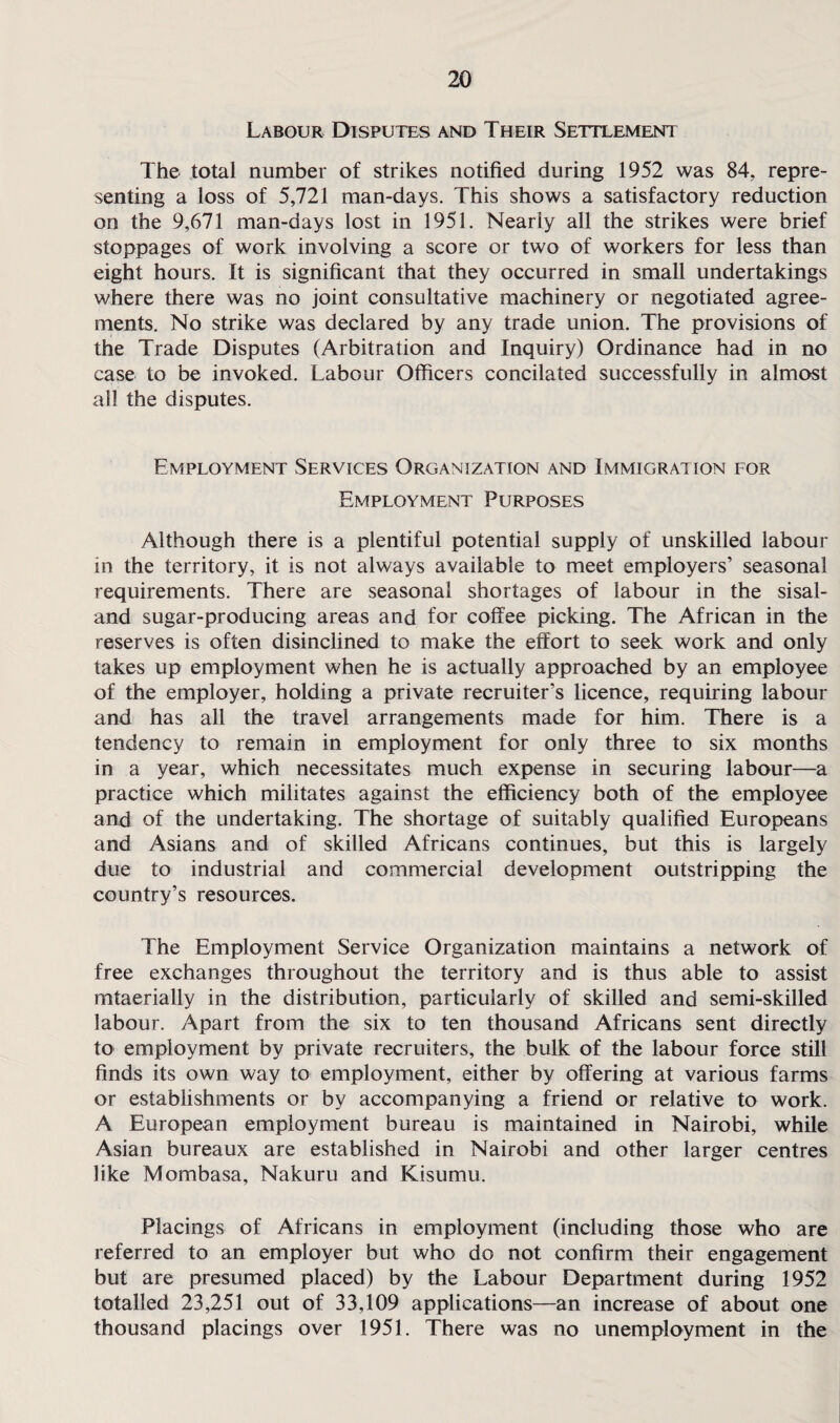 Labour Disputes and Their Settlement The total number of strikes notified during 1952 was 84, repre¬ senting a loss of 5,721 man-days. This shows a satisfactory reduction on the 9,671 man-days lost in 1951. Nearly all the strikes were brief stoppages of work involving a score or two of workers for less than eight hours. It is significant that they occurred in small undertakings where there was no joint consultative machinery or negotiated agree¬ ments. No strike was declared by any trade union. The provisions of the Trade Disputes (Arbitration and Inquiry) Ordinance had in no case to be invoked. Labour Officers concilated successfully in almost all the disputes. Employment Services Organization and Immigration for Employment Purposes Although there is a plentiful potential supply of unskilled labour in the territory, it is not always available to meet employers’ seasonal requirements. There are seasonal shortages of labour in the sisal- and sugar-producing areas and for coffee picking. The African in the reserves is often disinclined to make the effort to seek work and only takes up employment when he is actually approached by an employee of the employer, holding a private recruiter’s licence, requiring labour and has all the travel arrangements made for him. There is a tendency to remain in employment for only three to six months in a year, which necessitates much expense in securing labour—a practice which militates against the efficiency both of the employee and of the undertaking. The shortage of suitably qualified Europeans and Asians and of skilled Africans continues, but this is largely due to industrial and commercial development outstripping the country’s resources. The Employment Service Organization maintains a network of free exchanges throughout the territory and is thus able to assist mtaerially in the distribution, particularly of skilled and semi-skilled labour. Apart from the six to ten thousand Africans sent directly to employment by private recruiters, the bulk of the labour force still finds its own way to employment, either by offering at various farms or establishments or by accompanying a friend or relative to work. A European employment bureau is maintained in Nairobi, while Asian bureaux are established in Nairobi and other larger centres like Mombasa, Nakuru and Kisumu. Placings of Africans in employment (including those who are referred to an employer but who do not confirm their engagement but are presumed placed) by the Labour Department during 1952 totalled 23,251 out of 33,109 applications—an increase of about one thousand placings over 1951. There was no unemployment in the