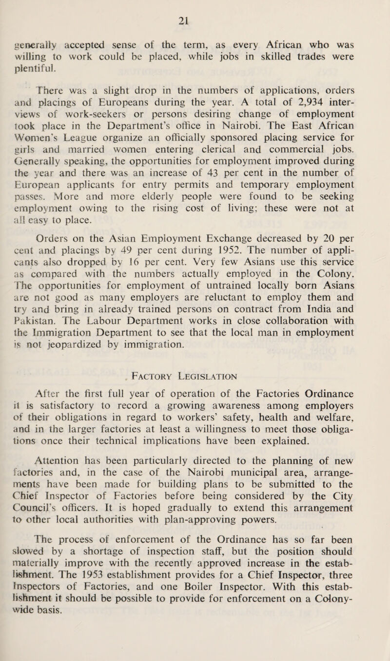 generally accepted sense of the term, as every African who was willing to work could be placed, while jobs in skilled trades were plentiful. There was a slight drop in the numbers of applications, orders and placings of Europeans during the year. A total of 2,934 inter¬ views of work-seekers or persons desiring change of employment took place in the Department’s office in Nairobi. The East African Women’s League organize an officially sponsored placing service for girls and married women entering clerical and commercial jobs. Generally speaking, the opportunities for employment improved during the year and there was an increase of 43 per cent in the number of European applicants for entry permits and temporary employment passes. More and more elderly people were found to be seeking employment owing to the rising cost of living; these were not at all easy to place. Orders on the Asian Employment Exchange decreased by 20 per cent and placings by 49 per cent during 1952. The number of appli¬ cants also dropped by 16 per cent. Very few Asians use this service as compared with the numbers actually employed in the Colony. The opportunities for employment of untrained locally born Asians are not good as many employers are reluctant to employ them and try and bring in already trained persons on contract from India and Pakistan. The Labour Department works in close collaboration with the Immigration Department to see that the local man in employment is not jeopardized by immigration. Factory Legislation After the first full year of operation of the Factories Ordinance it is satisfactory to record a growing awareness among employers of their obligations in regard to workers’ safety, health and welfare, and in the larger factories at least a willingness to meet those obliga¬ tions once their technical implications have been explained. Attention has been particularly directed to the planning of new factories and, in the case of the Nairobi municipal area, arrange¬ ments have been made for building plans to be submitted to the Chief Inspector of Factories before being considered by the City Council’s officers. It is hoped gradually to extend this arrangement to other local authorities with plan-approving powers. The process of enforcement of the Ordinance has so far been slowed by a shortage of inspection staff, but the position should materially improve with the recently approved increase in the estab¬ lishment. The 1953 establishment provides for a Chief Inspector, three Inspectors of Factories, and one Boiler Inspector. With this estab¬ lishment it should be possible to provide for enforcement on a Colony¬ wide basis.