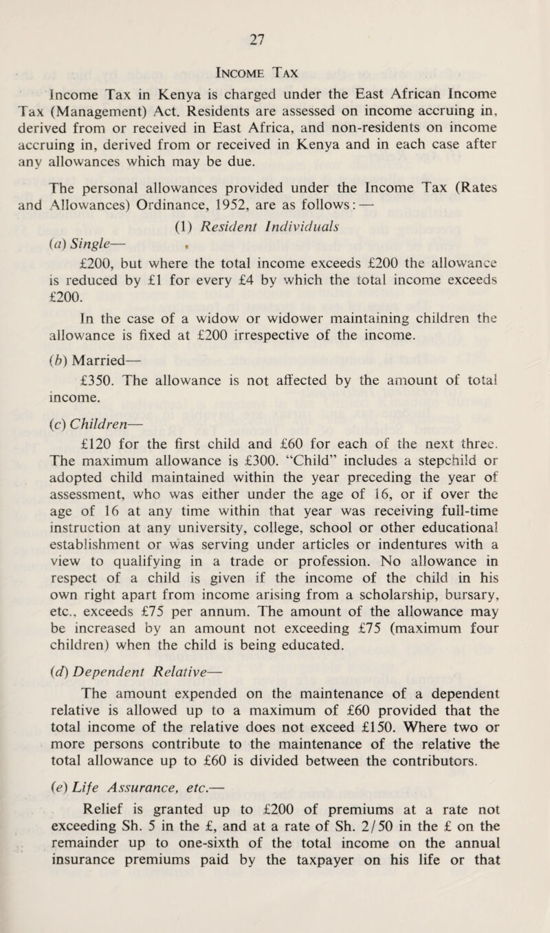 Income Tax Income Tax in Kenya is charged under the East African Income Tax (Management) Act. Residents are assessed on income accruing in, derived from or received in East Africa, and non-residents on income accruing in, derived from or received in Kenya and in each case after any allowances which may be due. The personal allowances provided under the Income Tax (Rates and Allowances) Ordinance, 1952, are as follows: — (1) Resident Individuals (a) Single— , £200, but where the total income exceeds £200 the allowance is reduced by £1 for every £4 by which the total income exceeds £200. In the case of a widow or widower maintaining children the allowance is fixed at £200 irrespective of the income. (b) Married— £350. The allowance is not affected by the amount of total income. (c) Children— £120 for the first child and £60 for each of the next three. The maximum allowance is £300. “Child” includes a stepchild or adopted child maintained within the year preceding the year of assessment, who was either under the age of 16, or if over the age of 16 at any time within that year was receiving full-time instruction at any university, college, school or other educational establishment or was serving under articles or indentures with a view to qualifying in a trade or profession. No allowance in respect of a child is given if the income of the child in his own right apart from income arising from a scholarship, bursary, etc., exceeds £75 per annum. The amount of the allowance may be increased by an amount not exceeding £75 (maximum four children) when the child is being educated. (d) Dependent Relative— The amount expended on the maintenance of a dependent relative is allowed up to a maximum of £60 provided that the total income of the relative does not exceed £150. Where two or more persons contribute to the maintenance of the relative the total allowance up to £60 is divided between the contributors. {e) Life Assurance, etc.— Relief is granted up to £200 of premiums at a rate not exceeding Sh. 5 in the £, and at a rate of Sh. 2/50 in the £ on the remainder up to one-sixth of the total income on the annual insurance premiums paid by the taxpayer on his life or that