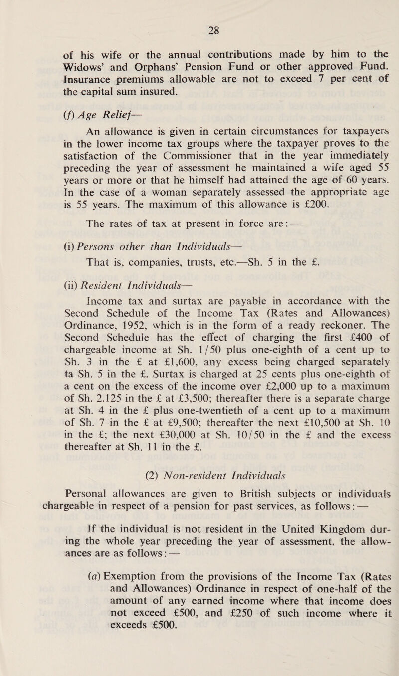 of his wife or the annual contributions made by him to the Widows’ and Orphans’ Pension Fund or other approved Fund. Insurance premiums allowable are not to exceed 7 per cent of the capital sum insured. (/) Age Relief— An allowance is given in certain circumstances for taxpayers in the lower income tax groups where the taxpayer proves to the satisfaction of the Commissioner that in the year immediately preceding the year of assessment he maintained a wife aged 55 years or more or that he himself had attained the age of 60 years. In the case of a woman separately assessed the appropriate age is 55 years. The maximum of this allowance is £200. The rates of tax at present in force are: — (i) Persons other than Individuals— That is, companies, trusts, etc.—Sh. 5 in the £. (ii) Resident Individuals— Income tax and surtax are payable in accordance with the Second Schedule of the Income Tax (Rates and Allowances) Ordinance, 1952, which is in the form of a ready reckoner. The Second Schedule has the effect of charging the first £400 of chargeable income at Sh. 1/50 plus one-eighth of a cent up to Sh. 3 in the £ at £1,600, any excess being charged separately ta Sh. 5 in the £. Surtax is charged at 25 cents plus one-eighth of a cent on the excess of the income over £2,000 up to a maximum of Sh. 2.125 in the £ at £3,500; thereafter there is a separate charge at Sh. 4 in the £ plus one-twentieth of a cent up to a maximum of Sh. 7 in the £ at £9,500; thereafter the next £10,500 at Sh. 10 in the £; the next £30,000 at Sh. 10/50 in the £ and the excess thereafter at Sh. 11 in the £. (2) Non-resident Individuals Personal allowances are given to British subjects or individuals chargeable in respect of a pension for past services, as follows: — If the individual is not resident in the United Kingdom dur¬ ing the whole year preceding the year of assessment, the allow¬ ances are as follows: — (a) Exemption from the provisions of the Income Tax (Rates and Allowances) Ordinance in respect of one-half of the amount of any earned income where that income does not exceed £500, and £250 of such income where it exceeds £500.