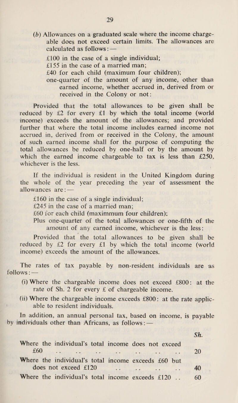 (b) Allowances on a graduated scale where the income charge¬ able does not exceed certain limits. The allowances are calculated as follows: — £100 in the case of a single individual; £155 in the case of a married man; £40 for each child (maximum four children); one-quarter of the amount of any income, other than earned income, whether accrued in, derived from or received in the Colony or not: Provided that the total allowances to be given shall be reduced by £2 for every £1 by which the total income (world income) exceeds the amount of the allowances; and provided further that where the total income includes earned income not accrued in, derived from or received in the Colony, the amount of such earned income shall for the purpose of computing the total allowances be reduced by one-half or by the amount by which the earned income chargeable to tax is less than £250. whichever is the less. If the individual is resident in the United Kingdom during the whole of the year preceding the year of assessment the allowances are: — £160 in the case of a single individual; £245 in the case of a married man; £60 for each child (maximmum four children): Plus one-quarter of the total allowances or one-fifth of the amount of any earned income, whichever is the less: Provided that the total allowances to be given shall be reduced by £2 for every £1 by which the total income (world income) exceeds the amount of the allowances. The rates of tax payable by non-resident individuals are as follows: — (i) Where the chargeable income does not exceed £800: at the rate of Sh. 2 for every £ of chargeable income. (ii) Where the chargeable income exceeds £800: at the rate applic¬ able to resident individuals. In addition, an annual personal tax, based on income, is payable by individuals other than Africans, as follows: — Sh. Where the individual’s total income does not exceed £60 . 20 Where the individual’s total income exceeds £60 but does not exceed £120 .. .. .. .. 40 Where the individual’s total income exceeds £120 . . 60