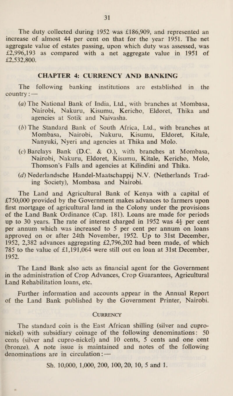 The duty collected during 1952 was £186,909, and represented an increase of almost 44 per cent on that for the year 1951. The net aggregate value of estates passing, upon which duty was assessed, was £2,996,193 as compared with a net aggregate value in 1951 of £2,532,800. CHAPTER 4: CURRENCY AND BANKING The following banking institutions are established in the country: — (a) The National Bank of India, Ltd., with branches at Mombasa, Nairobi, Nakuru, Kisumu, Kericho, Eldoret, Thika and agencies at Sotik and Naivasha. (b) The Standard Bank of South Africa, Ltd., with branches at Mombasa, Nairobi, Nakuru, Kisumu, Eldoret, Kitale, Nanyuki, Nyeri and agencies at Thika and Molo. (c) Barclays Bank (D.C. & O.), with branches at Mombasa, Nairobi, Nakuru, Eldoret, Kisumu, Kitale, Kericho, Molo, Thomson’s Falls and agencies at Kilindini and Thika. (d) Nederlandsche Handel-Maatschappij N.V. (Netherlands Trad¬ ing Society), Mombasa and Nairobi. The Land and Agricultural Bank of Kenya with a capital of £750,000 provided by the Government makes advances to farmers upon first mortgage of agricultural land in the Colony under the provisions of the Land Bank Ordinance (Cap. 181). Loans are made for periods up to 30 years. The rate of interest charged in 1952 was 4j per cent per annum which was increased to 5 per cent per annum on loans approved on or after 24th November, 1952. Up to 31st December, 1952, 2,382 advances aggregating £2,796,202 had been made, of which 785 to the value of £1,191,064 were still out on loan at 31st December, 1952. The Land Bank also acts as financial agent for the Government in the administration of Crop Advances, Crop Guarantees, Agricultural Land Rehabilitation loans, etc. Further information and accounts appear in the Annual Report of the Land Bank published by the Government Printer, Nairobi. Currency The standard coin is the East African shilling (silver and cupro¬ nickel) with subsidiary coinage of the following denominations: 50 cents (silver and cupro-nickel) and 10 cents, 5 cents and one cent (bronze). A note issue is maintained and notes of the following denominations are in circulation: — Sh. 10,000, 1,000, 200, 100, 20, 10, 5 and 1.