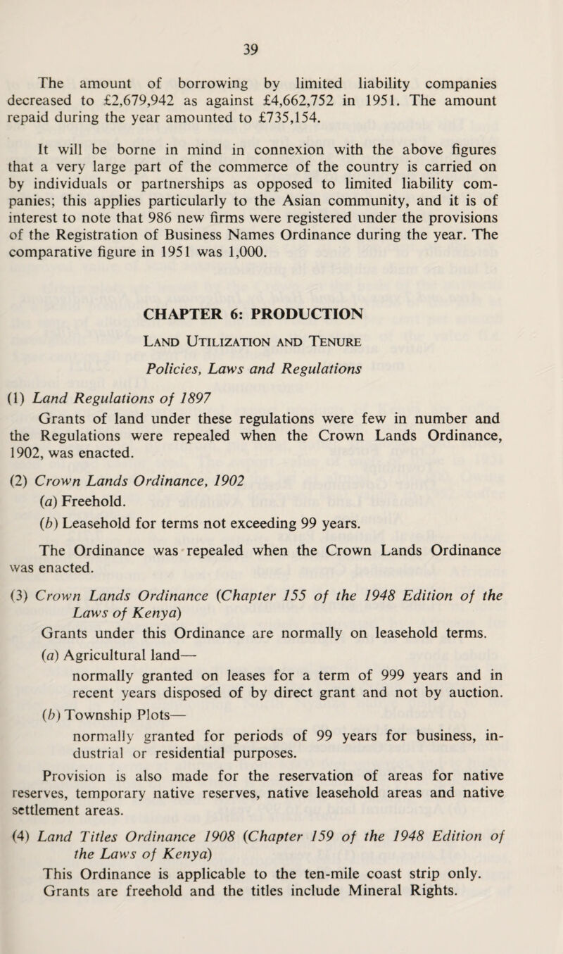 The amount of borrowing by limited liability companies decreased to £2,679,942 as against £4,662,752 in 1951. The amount repaid during the year amounted to £735,154. It will be borne in mind in connexion with the above figures that a very large part of the commerce of the country is carried on by individuals or partnerships as opposed to limited liability com¬ panies; this applies particularly to the Asian community, and it is of interest to note that 986 new firms were registered under the provisions of the Registration of Business Names Ordinance during the year. The comparative figure in 1951 was 1,000. CHAPTER 6: PRODUCTION Land Utilization and Tenure Policies, Laws and Regulations (1) Land Regulations of 1897 Grants of land under these regulations were few in number and the Regulations were repealed when the Crown Lands Ordinance, 1902, was enacted. (2) Crown Lands Ordinance, 1902 (a) Freehold. (b) Leasehold for terms not exceeding 99 years. The Ordinance was repealed when the Crown Lands Ordinance was enacted. (3) Crown Lands Ordinance (Chapter 155 of the 1948 Edition of the Laws of Kenya) Grants under this Ordinance are normally on leasehold terms. (a) Agricultural land— normally granted on leases for a term of 999 years and in recent years disposed of by direct grant and not by auction. (b) Township Plots— normally granted for periods of 99 years for business, in¬ dustrial or residential purposes. Provision is also made for the reservation of areas for native reserves, temporary native reserves, native leasehold areas and native settlement areas. (4) Land Titles Ordinance 1908 (Chapter 159 of the 1948 Edition of the Laws of Kenya) This Ordinance is applicable to the ten-mile coast strip only. Grants are freehold and the titles include Mineral Rights.