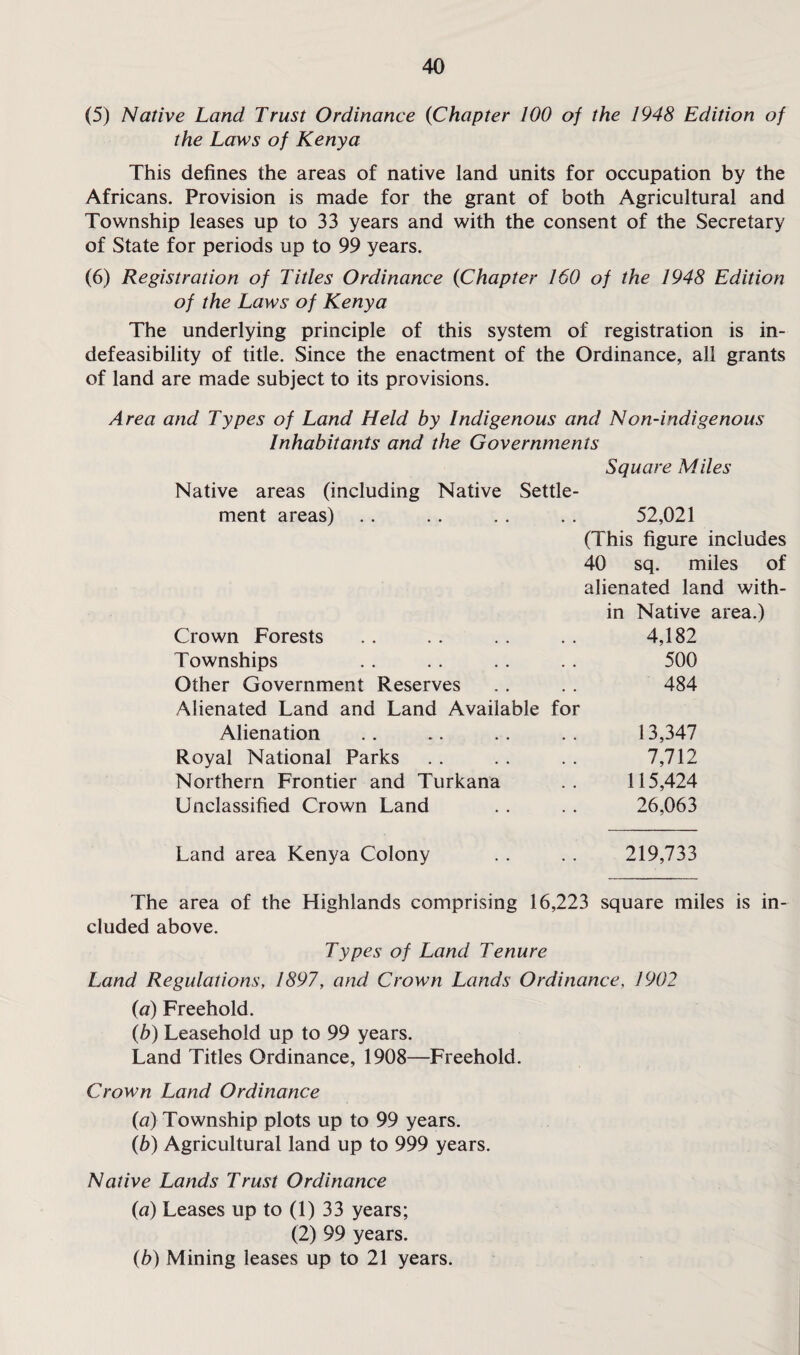 (5) Native Land Trust Ordinance (Chapter 100 of the 1948 Edition of the Laws of Kenya This defines the areas of native land units for occupation by the Africans. Provision is made for the grant of both Agricultural and Township leases up to 33 years and with the consent of the Secretary of State for periods up to 99 years. (6) Registration of Titles Ordinance (Chapter 160 of the 1948 Edition of the Laws of Kenya The underlying principle of this system of registration is in¬ defeasibility of title. Since the enactment of the Ordinance, all grants of land are made subject to its provisions. Area and Types of Land Held by Indigenous and Non-indigenous Inhabitants and the Governments Square Miles Native areas (including Native Settle¬ ment areas) . . . . . . . . 52,021 (This figure includes 40 sq. miles of alienated land with¬ in Native area.) Crown Forests 4,182 Townships 500 Other Government Reserves Alienated Land and Land Available for 484 Alienation 13,347 Royal National Parks 7,712 Northern Frontier and Turkana 115,424 Unclassified Crown Land 26,063 Land area Kenya Colony 219,733 The area of the Highlands comprising 16,223 square miles is in¬ cluded above. Types of Land Tenure Land Regulations, 1897, and Crown Lands Ordinance, 1902 (a) Freehold. (b) Leasehold up to 99 years. Land Titles Ordinance, 1908—Freehold. Crown Land Ordinance {a) Township plots up to 99 years. (b) Agricultural land up to 999 years. Native Lands Trust Ordinance (u) Leases up to (1) 33 years; (2) 99 years. (b) Mining leases up to 21 years.